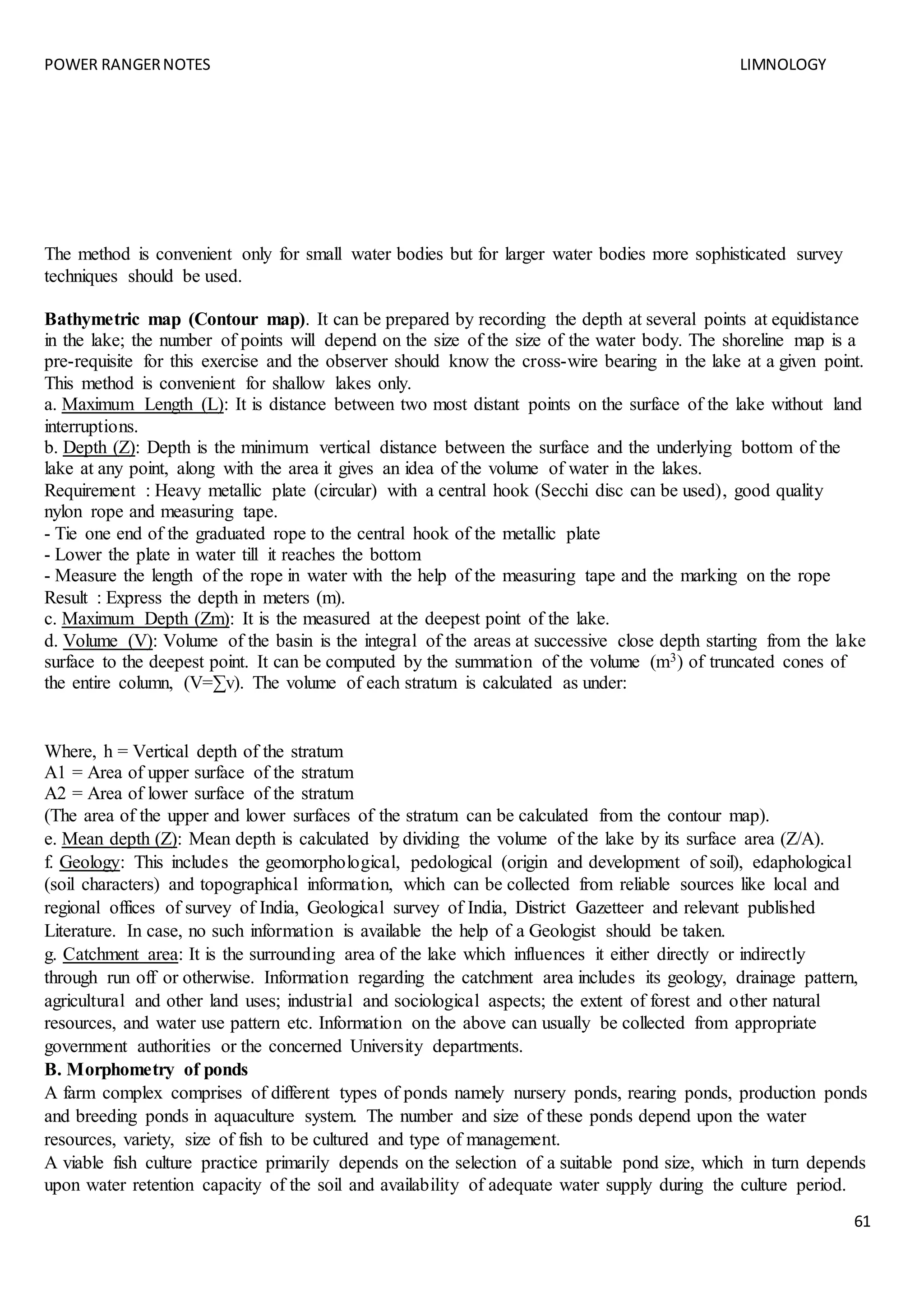 POWER RANGERNOTES LIMNOLOGY
61
The method is convenient only for small water bodies but for larger water bodies more sophisticated survey
techniques should be used.
Bathymetric map (Contour map). It can be prepared by recording the depth at several points at equidistance
in the lake; the number of points will depend on the size of the size of the water body. The shoreline map is a
pre-requisite for this exercise and the observer should know the cross-wire bearing in the lake at a given point.
This method is convenient for shallow lakes only.
a. Maximum Length (L): It is distance between two most distant points on the surface of the lake without land
interruptions.
b. Depth (Z): Depth is the minimum vertical distance between the surface and the underlying bottom of the
lake at any point, along with the area it gives an idea of the volume of water in the lakes.
Requirement : Heavy metallic plate (circular) with a central hook (Secchi disc can be used), good quality
nylon rope and measuring tape.
- Tie one end of the graduated rope to the central hook of the metallic plate
- Lower the plate in water till it reaches the bottom
- Measure the length of the rope in water with the help of the measuring tape and the marking on the rope
Result : Express the depth in meters (m).
c. Maximum Depth (Zm): It is the measured at the deepest point of the lake.
d. Volume (V): Volume of the basin is the integral of the areas at successive close depth starting from the lake
surface to the deepest point. It can be computed by the summation of the volume (m3) of truncated cones of
the entire column, (V=∑v). The volume of each stratum is calculated as under:
Where, h = Vertical depth of the stratum
A1 = Area of upper surface of the stratum
A2 = Area of lower surface of the stratum
(The area of the upper and lower surfaces of the stratum can be calculated from the contour map).
e. Mean depth (Z): Mean depth is calculated by dividing the volume of the lake by its surface area (Z/A).
f. Geology: This includes the geomorphological, pedological (origin and development of soil), edaphological
(soil characters) and topographical information, which can be collected from reliable sources like local and
regional offices of survey of India, Geological survey of India, District Gazetteer and relevant published
Literature. In case, no such information is available the help of a Geologist should be taken.
g. Catchment area: It is the surrounding area of the lake which influences it either directly or indirectly
through run off or otherwise. Information regarding the catchment area includes its geology, drainage pattern,
agricultural and other land uses; industrial and sociological aspects; the extent of forest and other natural
resources, and water use pattern etc. Information on the above can usually be collected from appropriate
government authorities or the concerned University departments.
B. Morphometry of ponds
A farm complex comprises of different types of ponds namely nursery ponds, rearing ponds, production ponds
and breeding ponds in aquaculture system. The number and size of these ponds depend upon the water
resources, variety, size of fish to be cultured and type of management.
A viable fish culture practice primarily depends on the selection of a suitable pond size, which in turn depends
upon water retention capacity of the soil and availability of adequate water supply during the culture period.
 