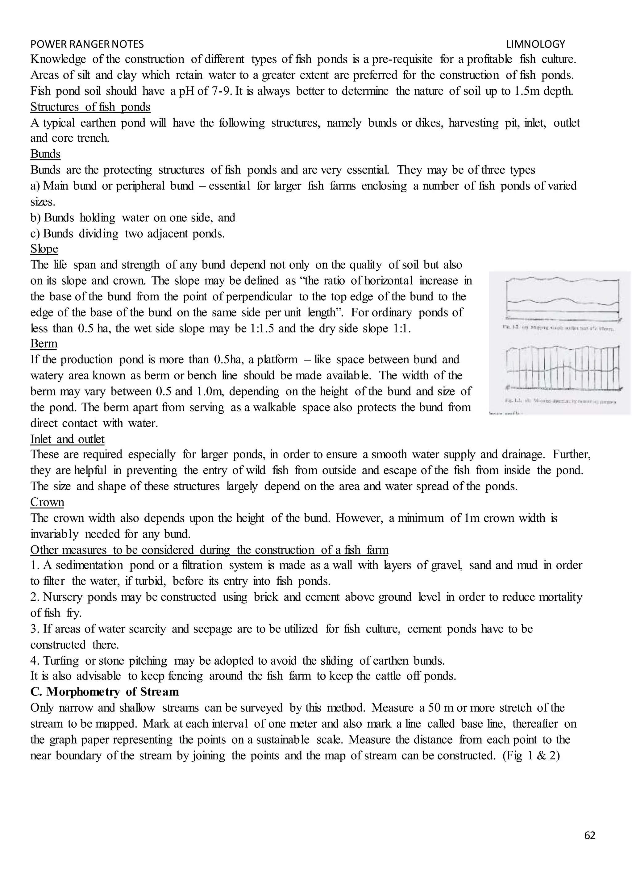 POWER RANGERNOTES LIMNOLOGY
62
Knowledge of the construction of different types of fish ponds is a pre-requisite for a profitable fish culture.
Areas of silt and clay which retain water to a greater extent are preferred for the construction of fish ponds.
Fish pond soil should have a pH of 7-9. It is always better to determine the nature of soil up to 1.5m depth.
Structures of fish ponds
A typical earthen pond will have the following structures, namely bunds or dikes, harvesting pit, inlet, outlet
and core trench.
Bunds
Bunds are the protecting structures of fish ponds and are very essential. They may be of three types
a) Main bund or peripheral bund – essential for larger fish farms enclosing a number of fish ponds of varied
sizes.
b) Bunds holding water on one side, and
c) Bunds dividing two adjacent ponds.
Slope
The life span and strength of any bund depend not only on the quality of soil but also
on its slope and crown. The slope may be defined as “the ratio of horizontal increase in
the base of the bund from the point of perpendicular to the top edge of the bund to the
edge of the base of the bund on the same side per unit length”. For ordinary ponds of
less than 0.5 ha, the wet side slope may be 1:1.5 and the dry side slope 1:1.
Berm
If the production pond is more than 0.5ha, a platform – like space between bund and
watery area known as berm or bench line should be made available. The width of the
berm may vary between 0.5 and 1.0m, depending on the height of the bund and size of
the pond. The berm apart from serving as a walkable space also protects the bund from
direct contact with water.
Inlet and outlet
These are required especially for larger ponds, in order to ensure a smooth water supply and drainage. Further,
they are helpful in preventing the entry of wild fish from outside and escape of the fish from inside the pond.
The size and shape of these structures largely depend on the area and water spread of the ponds.
Crown
The crown width also depends upon the height of the bund. However, a minimum of 1m crown width is
invariably needed for any bund.
Other measures to be considered during the construction of a fish farm
1. A sedimentation pond or a filtration system is made as a wall with layers of gravel, sand and mud in order
to filter the water, if turbid, before its entry into fish ponds.
2. Nursery ponds may be constructed using brick and cement above ground level in order to reduce mortality
of fish fry.
3. If areas of water scarcity and seepage are to be utilized for fish culture, cement ponds have to be
constructed there.
4. Turfing or stone pitching may be adopted to avoid the sliding of earthen bunds.
It is also advisable to keep fencing around the fish farm to keep the cattle off ponds.
C. Morphometry of Stream
Only narrow and shallow streams can be surveyed by this method. Measure a 50 m or more stretch of the
stream to be mapped. Mark at each interval of one meter and also mark a line called base line, thereafter on
the graph paper representing the points on a sustainable scale. Measure the distance from each point to the
near boundary of the stream by joining the points and the map of stream can be constructed. (Fig 1 & 2)
 