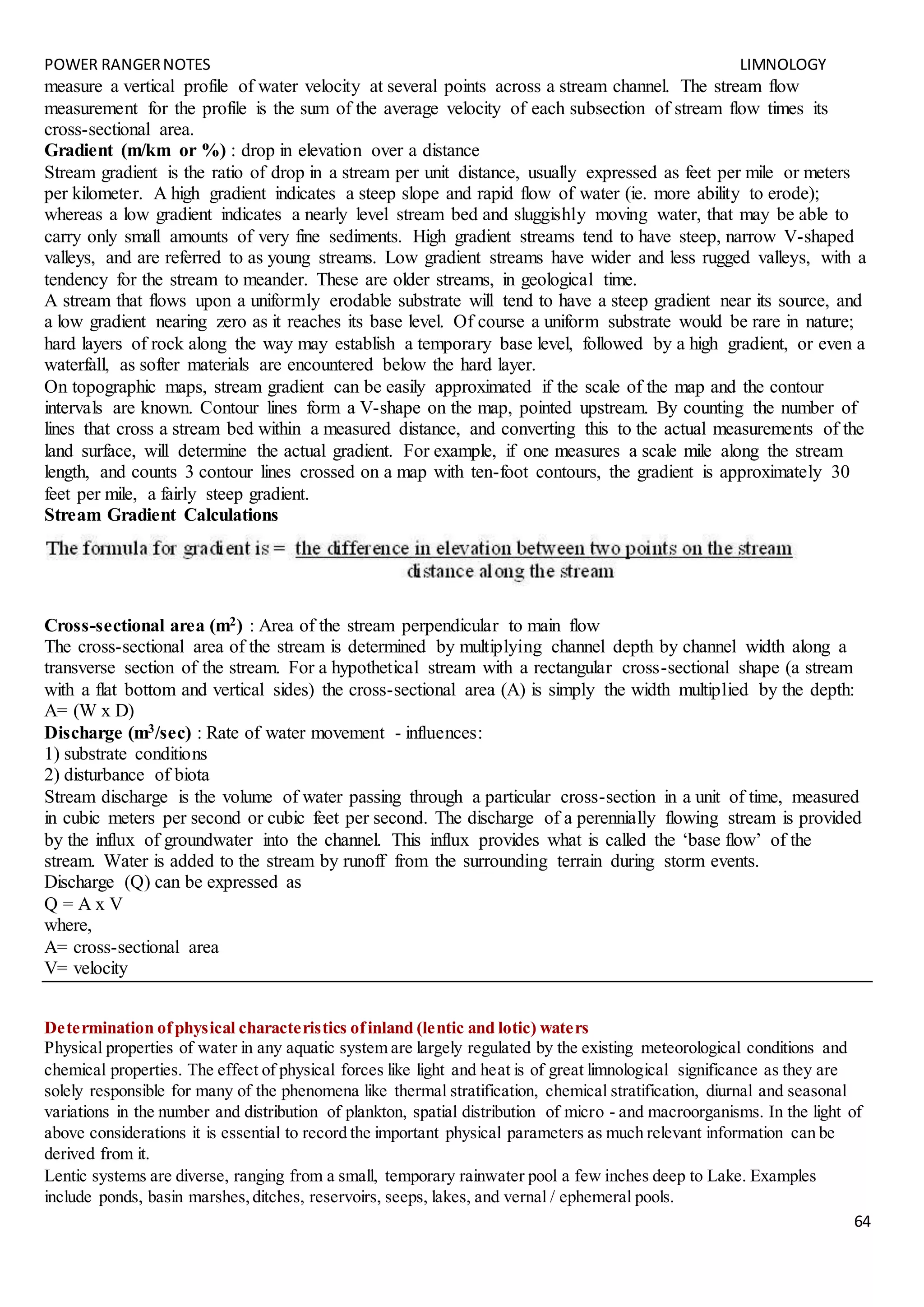 POWER RANGERNOTES LIMNOLOGY
64
measure a vertical profile of water velocity at several points across a stream channel. The stream flow
measurement for the profile is the sum of the average velocity of each subsection of stream flow times its
cross-sectional area.
Gradient (m/km or %) : drop in elevation over a distance
Stream gradient is the ratio of drop in a stream per unit distance, usually expressed as feet per mile or meters
per kilometer. A high gradient indicates a steep slope and rapid flow of water (ie. more ability to erode);
whereas a low gradient indicates a nearly level stream bed and sluggishly moving water, that may be able to
carry only small amounts of very fine sediments. High gradient streams tend to have steep, narrow V-shaped
valleys, and are referred to as young streams. Low gradient streams have wider and less rugged valleys, with a
tendency for the stream to meander. These are older streams, in geological time.
A stream that flows upon a uniformly erodable substrate will tend to have a steep gradient near its source, and
a low gradient nearing zero as it reaches its base level. Of course a uniform substrate would be rare in nature;
hard layers of rock along the way may establish a temporary base level, followed by a high gradient, or even a
waterfall, as softer materials are encountered below the hard layer.
On topographic maps, stream gradient can be easily approximated if the scale of the map and the contour
intervals are known. Contour lines form a V-shape on the map, pointed upstream. By counting the number of
lines that cross a stream bed within a measured distance, and converting this to the actual measurements of the
land surface, will determine the actual gradient. For example, if one measures a scale mile along the stream
length, and counts 3 contour lines crossed on a map with ten-foot contours, the gradient is approximately 30
feet per mile, a fairly steep gradient.
Stream Gradient Calculations
Cross-sectional area (m2) : Area of the stream perpendicular to main flow
The cross-sectional area of the stream is determined by multiplying channel depth by channel width along a
transverse section of the stream. For a hypothetical stream with a rectangular cross-sectional shape (a stream
with a flat bottom and vertical sides) the cross-sectional area (A) is simply the width multiplied by the depth:
A= (W x D)
Discharge (m3/sec) : Rate of water movement - influences:
1) substrate conditions
2) disturbance of biota
Stream discharge is the volume of water passing through a particular cross-section in a unit of time, measured
in cubic meters per second or cubic feet per second. The discharge of a perennially flowing stream is provided
by the influx of groundwater into the channel. This influx provides what is called the ‘base flow’ of the
stream. Water is added to the stream by runoff from the surrounding terrain during storm events.
Discharge (Q) can be expressed as
Q = A x V
where,
A= cross-sectional area
V= velocity
Determination ofphysical characteristics ofinland (lentic and lotic) waters
Physical properties of water in any aquatic system are largely regulated by the existing meteorological conditions and
chemical properties. The effect of physical forces like light and heat is of great limnological significance as they are
solely responsible for many of the phenomena like thermal stratification, chemical stratification, diurnal and seasonal
variations in the number and distribution of plankton, spatial distribution of micro - and macroorganisms. In the light of
above considerations it is essential to record the important physical parameters as much relevant information can be
derived from it.
Lentic systems are diverse, ranging from a small, temporary rainwater pool a few inches deep to Lake. Examples
include ponds, basin marshes,ditches, reservoirs, seeps, lakes, and vernal / ephemeral pools.
 