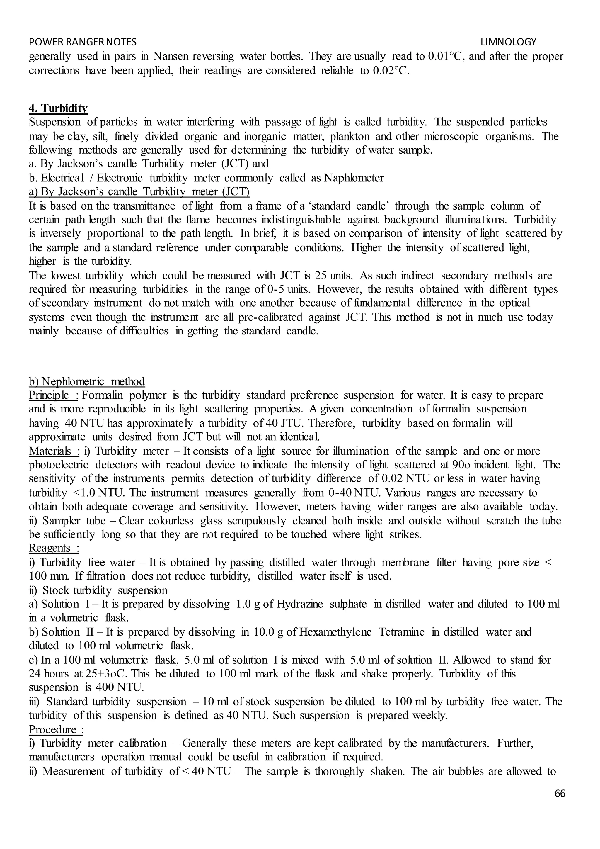POWER RANGERNOTES LIMNOLOGY
66
generally used in pairs in Nansen reversing water bottles. They are usually read to 0.01°C, and after the proper
corrections have been applied, their readings are considered reliable to 0.02°C.
4. Turbidity
Suspension of particles in water interfering with passage of light is called turbidity. The suspended particles
may be clay, silt, finely divided organic and inorganic matter, plankton and other microscopic organisms. The
following methods are generally used for determining the turbidity of water sample.
a. By Jackson’s candle Turbidity meter (JCT) and
b. Electrical / Electronic turbidity meter commonly called as Naphlometer
a) By Jackson’s candle Turbidity meter (JCT)
It is based on the transmittance of light from a frame of a ‘standard candle’ through the sample column of
certain path length such that the flame becomes indistinguishable against background illuminations. Turbidity
is inversely proportional to the path length. In brief, it is based on comparison of intensity of light scattered by
the sample and a standard reference under comparable conditions. Higher the intensity of scattered light,
higher is the turbidity.
The lowest turbidity which could be measured with JCT is 25 units. As such indirect secondary methods are
required for measuring turbidities in the range of 0-5 units. However, the results obtained with different types
of secondary instrument do not match with one another because of fundamental difference in the optical
systems even though the instrument are all pre-calibrated against JCT. This method is not in much use today
mainly because of difficulties in getting the standard candle.
b) Nephlometric method
Principle : Formalin polymer is the turbidity standard preference suspension for water. It is easy to prepare
and is more reproducible in its light scattering properties. A given concentration of formalin suspension
having 40 NTU has approximately a turbidity of 40 JTU. Therefore, turbidity based on formalin will
approximate units desired from JCT but will not an identical.
Materials : i) Turbidity meter – It consists of a light source for illumination of the sample and one or more
photoelectric detectors with readout device to indicate the intensity of light scattered at 90o incident light. The
sensitivity of the instruments permits detection of turbidity difference of 0.02 NTU or less in water having
turbidity <1.0 NTU. The instrument measures generally from 0-40 NTU. Various ranges are necessary to
obtain both adequate coverage and sensitivity. However, meters having wider ranges are also available today.
ii) Sampler tube – Clear colourless glass scrupulously cleaned both inside and outside without scratch the tube
be sufficiently long so that they are not required to be touched where light strikes.
Reagents :
i) Turbidity free water – It is obtained by passing distilled water through membrane filter having pore size <
100 mm. If filtration does not reduce turbidity, distilled water itself is used.
ii) Stock turbidity suspension
a) Solution I – It is prepared by dissolving 1.0 g of Hydrazine sulphate in distilled water and diluted to 100 ml
in a volumetric flask.
b) Solution II – It is prepared by dissolving in 10.0 g of Hexamethylene Tetramine in distilled water and
diluted to 100 ml volumetric flask.
c) In a 100 ml volumetric flask, 5.0 ml of solution I is mixed with 5.0 ml of solution II. Allowed to stand for
24 hours at 25+3oC. This be diluted to 100 ml mark of the flask and shake properly. Turbidity of this
suspension is 400 NTU.
iii) Standard turbidity suspension – 10 ml of stock suspension be diluted to 100 ml by turbidity free water. The
turbidity of this suspension is defined as 40 NTU. Such suspension is prepared weekly.
Procedure :
i) Turbidity meter calibration – Generally these meters are kept calibrated by the manufacturers. Further,
manufacturers operation manual could be useful in calibration if required.
ii) Measurement of turbidity of < 40 NTU – The sample is thoroughly shaken. The air bubbles are allowed to
 