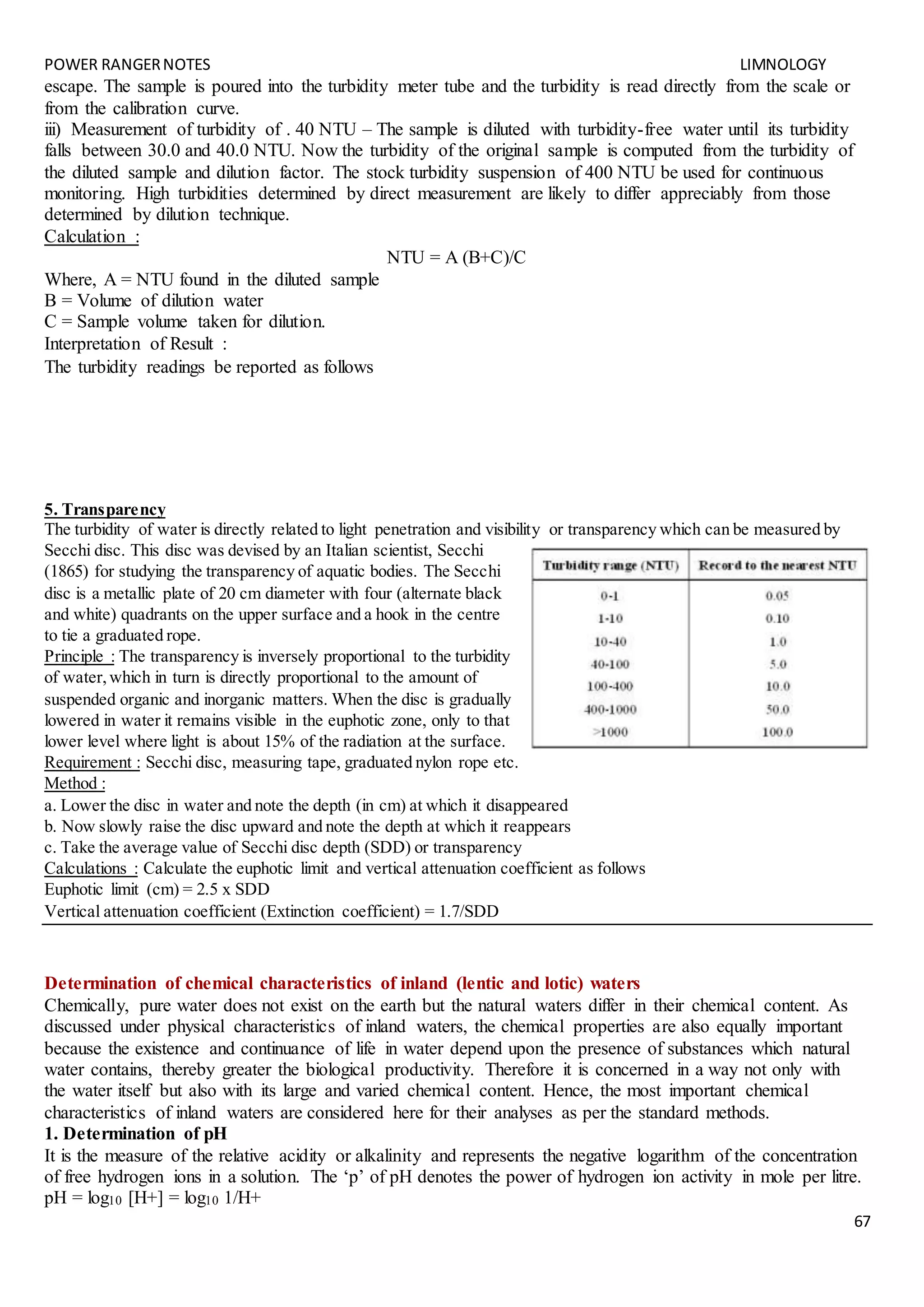 POWER RANGERNOTES LIMNOLOGY
67
escape. The sample is poured into the turbidity meter tube and the turbidity is read directly from the scale or
from the calibration curve.
iii) Measurement of turbidity of . 40 NTU – The sample is diluted with turbidity-free water until its turbidity
falls between 30.0 and 40.0 NTU. Now the turbidity of the original sample is computed from the turbidity of
the diluted sample and dilution factor. The stock turbidity suspension of 400 NTU be used for continuous
monitoring. High turbidities determined by direct measurement are likely to differ appreciably from those
determined by dilution technique.
Calculation :
NTU = A (B+C)/C
Where, A = NTU found in the diluted sample
B = Volume of dilution water
C = Sample volume taken for dilution.
Interpretation of Result :
The turbidity readings be reported as follows
5. Transparency
The turbidity of water is directly related to light penetration and visibility or transparency which can be measured by
Secchi disc. This disc was devised by an Italian scientist, Secchi
(1865) for studying the transparency of aquatic bodies. The Secchi
disc is a metallic plate of 20 cm diameter with four (alternate black
and white) quadrants on the upper surface and a hook in the centre
to tie a graduated rope.
Principle : The transparency is inversely proportional to the turbidity
of water,which in turn is directly proportional to the amount of
suspended organic and inorganic matters. When the disc is gradually
lowered in water it remains visible in the euphotic zone, only to that
lower level where light is about 15% of the radiation at the surface.
Requirement : Secchi disc, measuring tape, graduated nylon rope etc.
Method :
a. Lower the disc in water and note the depth (in cm) at which it disappeared
b. Now slowly raise the disc upward and note the depth at which it reappears
c. Take the average value of Secchi disc depth (SDD) or transparency
Calculations : Calculate the euphotic limit and vertical attenuation coefficient as follows
Euphotic limit (cm) = 2.5 x SDD
Vertical attenuation coefficient (Extinction coefficient) = 1.7/SDD
Determination of chemical characteristics of inland (lentic and lotic) waters
Chemically, pure water does not exist on the earth but the natural waters differ in their chemical content. As
discussed under physical characteristics of inland waters, the chemical properties are also equally important
because the existence and continuance of life in water depend upon the presence of substances which natural
water contains, thereby greater the biological productivity. Therefore it is concerned in a way not only with
the water itself but also with its large and varied chemical content. Hence, the most important chemical
characteristics of inland waters are considered here for their analyses as per the standard methods.
1. Determination of pH
It is the measure of the relative acidity or alkalinity and represents the negative logarithm of the concentration
of free hydrogen ions in a solution. The ‘p’ of pH denotes the power of hydrogen ion activity in mole per litre.
pH = log10 [H+] = log10 1/H+
 