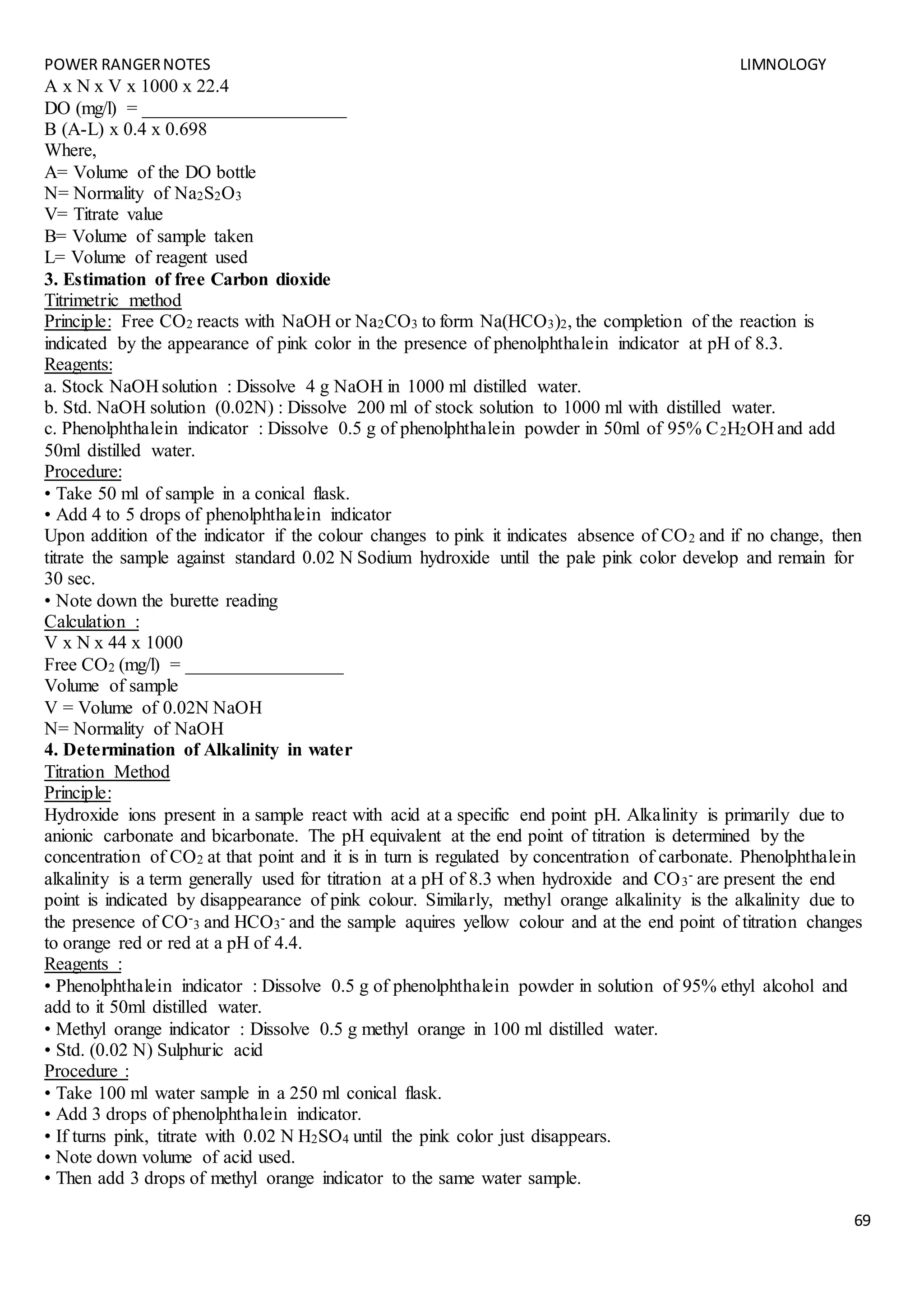 POWER RANGERNOTES LIMNOLOGY
69
A x N x V x 1000 x 22.4
DO (mg/l) = ______________________
B (A-L) x 0.4 x 0.698
Where,
A= Volume of the DO bottle
N= Normality of Na2S2O3
V= Titrate value
B= Volume of sample taken
L= Volume of reagent used
3. Estimation of free Carbon dioxide
Titrimetric method
Principle: Free CO2 reacts with NaOH or Na2CO3 to form Na(HCO3)2, the completion of the reaction is
indicated by the appearance of pink color in the presence of phenolphthalein indicator at pH of 8.3.
Reagents:
a. Stock NaOH solution : Dissolve 4 g NaOH in 1000 ml distilled water.
b. Std. NaOH solution (0.02N) : Dissolve 200 ml of stock solution to 1000 ml with distilled water.
c. Phenolphthalein indicator : Dissolve 0.5 g of phenolphthalein powder in 50ml of 95% C2H2OH and add
50ml distilled water.
Procedure:
• Take 50 ml of sample in a conical flask.
• Add 4 to 5 drops of phenolphthalein indicator
Upon addition of the indicator if the colour changes to pink it indicates absence of CO2 and if no change, then
titrate the sample against standard 0.02 N Sodium hydroxide until the pale pink color develop and remain for
30 sec.
• Note down the burette reading
Calculation :
V x N x 44 x 1000
Free CO2 (mg/l) = _________________
Volume of sample
V = Volume of 0.02N NaOH
N= Normality of NaOH
4. Determination of Alkalinity in water
Titration Method
Principle:
Hydroxide ions present in a sample react with acid at a specific end point pH. Alkalinity is primarily due to
anionic carbonate and bicarbonate. The pH equivalent at the end point of titration is determined by the
concentration of CO2 at that point and it is in turn is regulated by concentration of carbonate. Phenolphthalein
alkalinity is a term generally used for titration at a pH of 8.3 when hydroxide and CO3
- are present the end
point is indicated by disappearance of pink colour. Similarly, methyl orange alkalinity is the alkalinity due to
the presence of CO-
3 and HCO3
- and the sample aquires yellow colour and at the end point of titration changes
to orange red or red at a pH of 4.4.
Reagents :
• Phenolphthalein indicator : Dissolve 0.5 g of phenolphthalein powder in solution of 95% ethyl alcohol and
add to it 50ml distilled water.
• Methyl orange indicator : Dissolve 0.5 g methyl orange in 100 ml distilled water.
• Std. (0.02 N) Sulphuric acid
Procedure :
• Take 100 ml water sample in a 250 ml conical flask.
• Add 3 drops of phenolphthalein indicator.
• If turns pink, titrate with 0.02 N H2SO4 until the pink color just disappears.
• Note down volume of acid used.
• Then add 3 drops of methyl orange indicator to the same water sample.
 