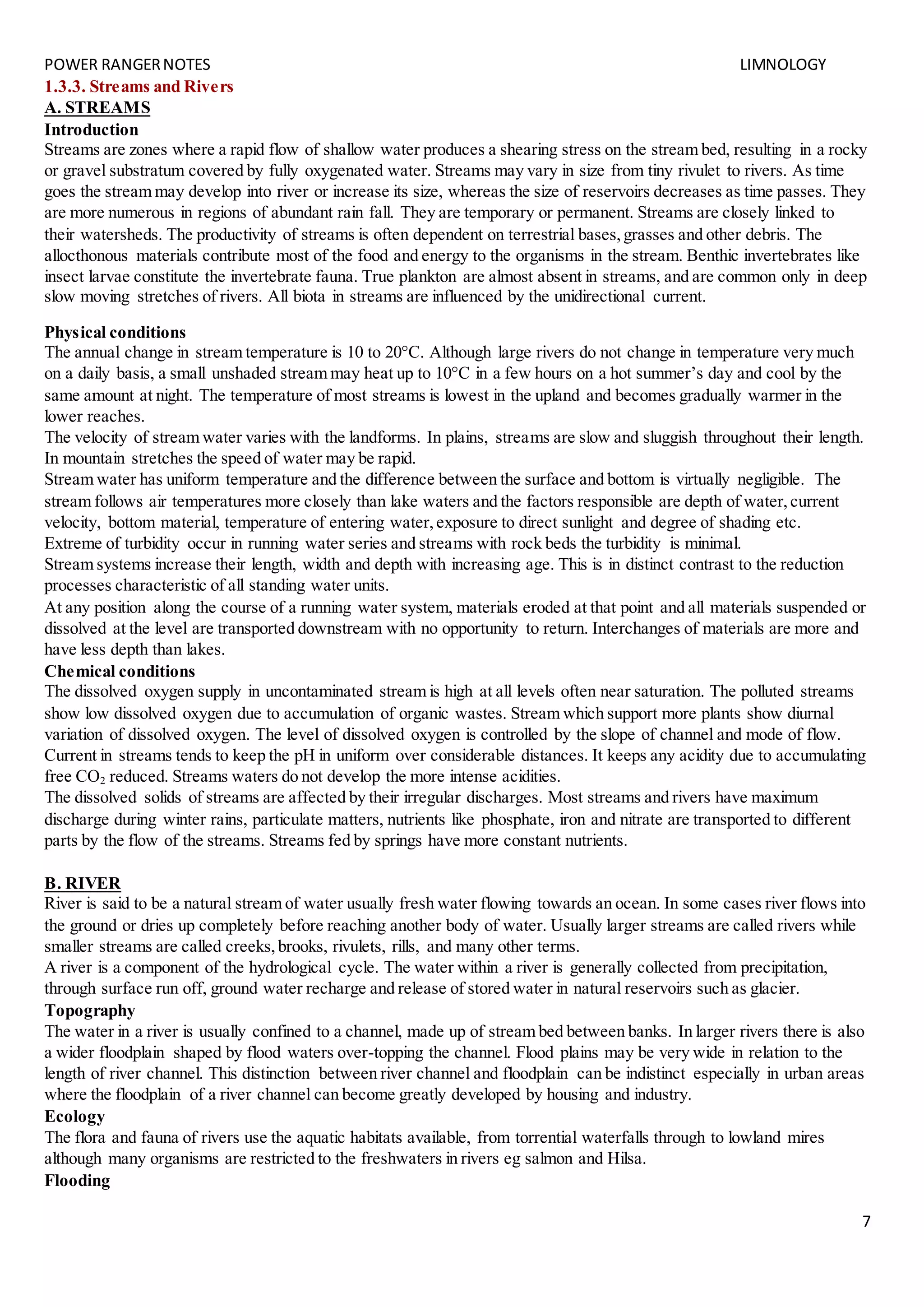 POWER RANGERNOTES LIMNOLOGY
7
1.3.3. Streams and Rivers
A. STREAMS
Introduction
Streams are zones where a rapid flow of shallow water produces a shearing stress on the stream bed, resulting in a rocky
or gravel substratum covered by fully oxygenated water. Streams may vary in size from tiny rivulet to rivers. As time
goes the stream may develop into river or increase its size, whereas the size of reservoirs decreases as time passes. They
are more numerous in regions of abundant rain fall. They are temporary or permanent. Streams are closely linked to
their watersheds. The productivity of streams is often dependent on terrestrial bases,grasses and other debris. The
allocthonous materials contribute most of the food and energy to the organisms in the stream. Benthic invertebrates like
insect larvae constitute the invertebrate fauna. True plankton are almost absent in streams, and are common only in deep
slow moving stretches of rivers. All biota in streams are influenced by the unidirectional current.
Physical conditions
The annual change in stream temperature is 10 to 20°C. Although large rivers do not change in temperature very much
on a daily basis, a small unshaded stream may heat up to 10°C in a few hours on a hot summer’s day and cool by the
same amount at night. The temperature of most streams is lowest in the upland and becomes gradually warmer in the
lower reaches.
The velocity of stream water varies with the landforms. In plains, streams are slow and sluggish throughout their length.
In mountain stretches the speed of water may be rapid.
Stream water has uniform temperature and the difference between the surface and bottom is virtually negligible. The
stream follows air temperatures more closely than lake waters and the factors responsible are depth of water,current
velocity, bottom material, temperature of entering water,exposure to direct sunlight and degree of shading etc.
Extreme of turbidity occur in running water series and streams with rock beds the turbidity is minimal.
Stream systems increase their length, width and depth with increasing age. This is in distinct contrast to the reduction
processes characteristic of all standing water units.
At any position along the course of a running water system, materials eroded at that point and all materials suspended or
dissolved at the level are transported downstream with no opportunity to return. Interchanges of materials are more and
have less depth than lakes.
Chemical conditions
The dissolved oxygen supply in uncontaminated stream is high at all levels often near saturation. The polluted streams
show low dissolved oxygen due to accumulation of organic wastes. Stream which support more plants show diurnal
variation of dissolved oxygen. The level of dissolved oxygen is controlled by the slope of channel and mode of flow.
Current in streams tends to keep the pH in uniform over considerable distances. It keeps any acidity due to accumulating
free CO2 reduced. Streams waters do not develop the more intense acidities.
The dissolved solids of streams are affected by their irregular discharges. Most streams and rivers have maximum
discharge during winter rains, particulate matters, nutrients like phosphate, iron and nitrate are transported to different
parts by the flow of the streams. Streams fed by springs have more constant nutrients.
B. RIVER
River is said to be a natural stream of water usually fresh water flowing towards an ocean. In some cases river flows into
the ground or dries up completely before reaching another body of water. Usually larger streams are called rivers while
smaller streams are called creeks,brooks, rivulets, rills, and many other terms.
A river is a component of the hydrological cycle. The water within a river is generally collected from precipitation,
through surface run off, ground water recharge and release of stored water in natural reservoirs such as glacier.
Topography
The water in a river is usually confined to a channel, made up of stream bed between banks. In larger rivers there is also
a wider floodplain shaped by flood waters over-topping the channel. Flood plains may be very wide in relation to the
length of river channel. This distinction between river channel and floodplain can be indistinct especially in urban areas
where the floodplain of a river channel can become greatly developed by housing and industry.
Ecology
The flora and fauna of rivers use the aquatic habitats available, from torrential waterfalls through to lowland mires
although many organisms are restricted to the freshwaters in rivers eg salmon and Hilsa.
Flooding
 