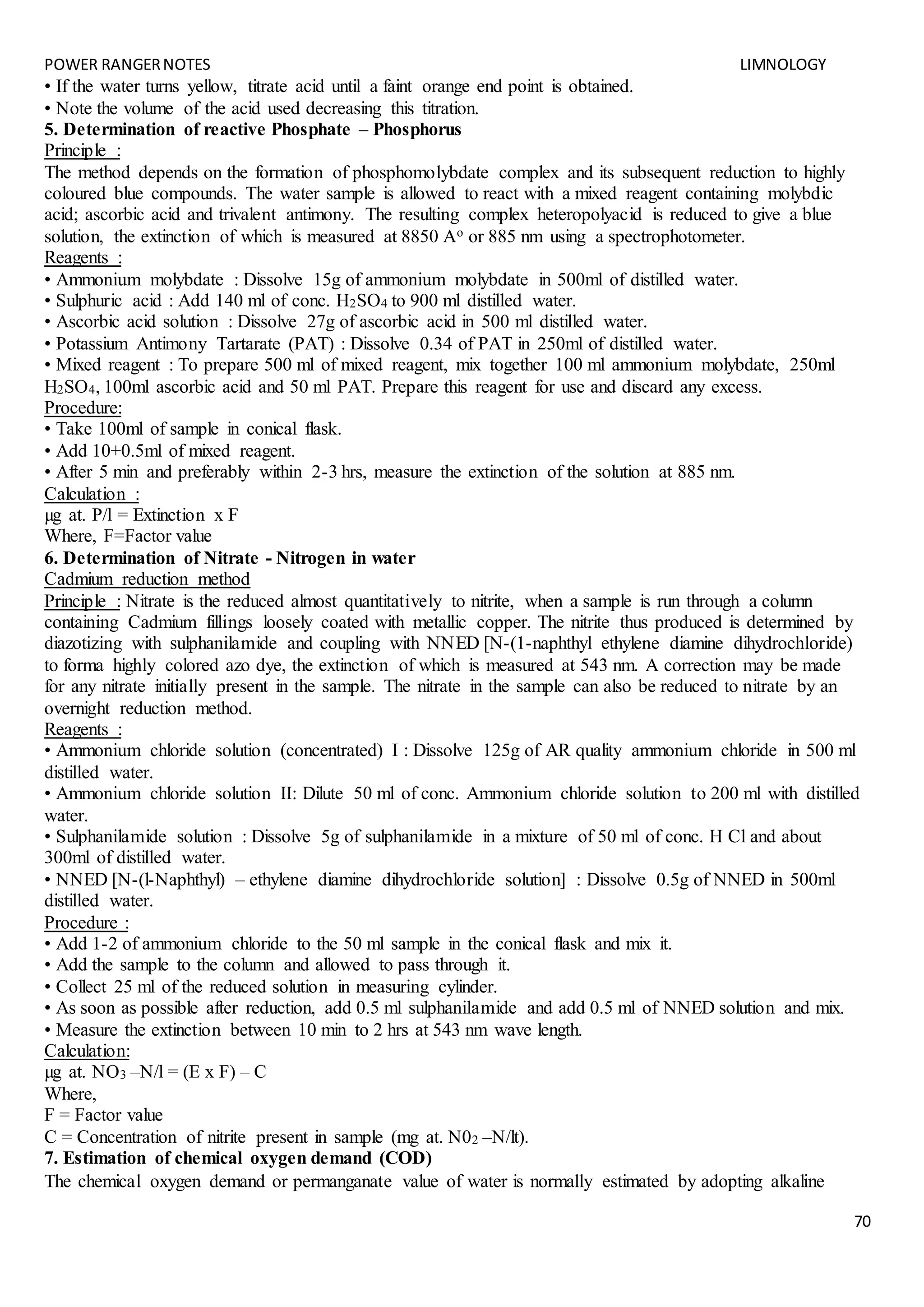 POWER RANGERNOTES LIMNOLOGY
70
• If the water turns yellow, titrate acid until a faint orange end point is obtained.
• Note the volume of the acid used decreasing this titration.
5. Determination of reactive Phosphate – Phosphorus
Principle :
The method depends on the formation of phosphomolybdate complex and its subsequent reduction to highly
coloured blue compounds. The water sample is allowed to react with a mixed reagent containing molybdic
acid; ascorbic acid and trivalent antimony. The resulting complex heteropolyacid is reduced to give a blue
solution, the extinction of which is measured at 8850 Ao or 885 nm using a spectrophotometer.
Reagents :
• Ammonium molybdate : Dissolve 15g of ammonium molybdate in 500ml of distilled water.
• Sulphuric acid : Add 140 ml of conc. H2SO4 to 900 ml distilled water.
• Ascorbic acid solution : Dissolve 27g of ascorbic acid in 500 ml distilled water.
• Potassium Antimony Tartarate (PAT) : Dissolve 0.34 of PAT in 250ml of distilled water.
• Mixed reagent : To prepare 500 ml of mixed reagent, mix together 100 ml ammonium molybdate, 250ml
H2SO4, 100ml ascorbic acid and 50 ml PAT. Prepare this reagent for use and discard any excess.
Procedure:
• Take 100ml of sample in conical flask.
• Add 10+0.5ml of mixed reagent.
• After 5 min and preferably within 2-3 hrs, measure the extinction of the solution at 885 nm.
Calculation :
µg at. P/l = Extinction x F
Where, F=Factor value
6. Determination of Nitrate - Nitrogen in water
Cadmium reduction method
Principle : Nitrate is the reduced almost quantitatively to nitrite, when a sample is run through a column
containing Cadmium fillings loosely coated with metallic copper. The nitrite thus produced is determined by
diazotizing with sulphanilamide and coupling with NNED [N-(1-naphthyl ethylene diamine dihydrochloride)
to forma highly colored azo dye, the extinction of which is measured at 543 nm. A correction may be made
for any nitrate initially present in the sample. The nitrate in the sample can also be reduced to nitrate by an
overnight reduction method.
Reagents :
• Ammonium chloride solution (concentrated) I : Dissolve 125g of AR quality ammonium chloride in 500 ml
distilled water.
• Ammonium chloride solution II: Dilute 50 ml of conc. Ammonium chloride solution to 200 ml with distilled
water.
• Sulphanilamide solution : Dissolve 5g of sulphanilamide in a mixture of 50 ml of conc. H Cl and about
300ml of distilled water.
• NNED [N-(l-Naphthyl) – ethylene diamine dihydrochloride solution] : Dissolve 0.5g of NNED in 500ml
distilled water.
Procedure :
• Add 1-2 of ammonium chloride to the 50 ml sample in the conical flask and mix it.
• Add the sample to the column and allowed to pass through it.
• Collect 25 ml of the reduced solution in measuring cylinder.
• As soon as possible after reduction, add 0.5 ml sulphanilamide and add 0.5 ml of NNED solution and mix.
• Measure the extinction between 10 min to 2 hrs at 543 nm wave length.
Calculation:
µg at. NO3 –N/l = (E x F) – C
Where,
F = Factor value
C = Concentration of nitrite present in sample (mg at. N02 –N/lt).
7. Estimation of chemical oxygen demand (COD)
The chemical oxygen demand or permanganate value of water is normally estimated by adopting alkaline
 
