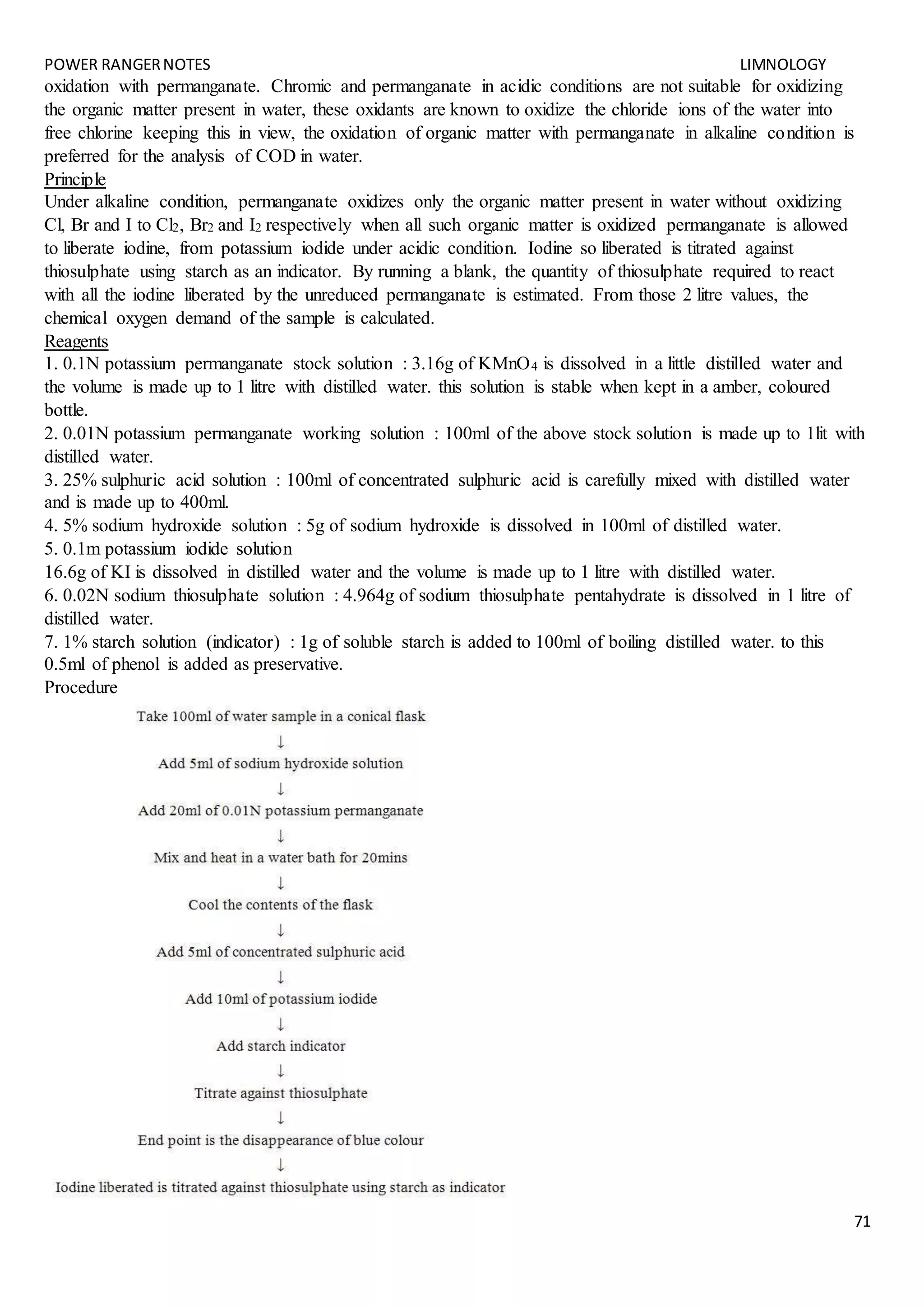 POWER RANGERNOTES LIMNOLOGY
71
oxidation with permanganate. Chromic and permanganate in acidic conditions are not suitable for oxidizing
the organic matter present in water, these oxidants are known to oxidize the chloride ions of the water into
free chlorine keeping this in view, the oxidation of organic matter with permanganate in alkaline condition is
preferred for the analysis of COD in water.
Principle
Under alkaline condition, permanganate oxidizes only the organic matter present in water without oxidizing
Cl, Br and I to Cl2, Br2 and I2 respectively when all such organic matter is oxidized permanganate is allowed
to liberate iodine, from potassium iodide under acidic condition. Iodine so liberated is titrated against
thiosulphate using starch as an indicator. By running a blank, the quantity of thiosulphate required to react
with all the iodine liberated by the unreduced permanganate is estimated. From those 2 litre values, the
chemical oxygen demand of the sample is calculated.
Reagents
1. 0.1N potassium permanganate stock solution : 3.16g of KMnO4 is dissolved in a little distilled water and
the volume is made up to 1 litre with distilled water. this solution is stable when kept in a amber, coloured
bottle.
2. 0.01N potassium permanganate working solution : 100ml of the above stock solution is made up to 1lit with
distilled water.
3. 25% sulphuric acid solution : 100ml of concentrated sulphuric acid is carefully mixed with distilled water
and is made up to 400ml.
4. 5% sodium hydroxide solution : 5g of sodium hydroxide is dissolved in 100ml of distilled water.
5. 0.1m potassium iodide solution
16.6g of KI is dissolved in distilled water and the volume is made up to 1 litre with distilled water.
6. 0.02N sodium thiosulphate solution : 4.964g of sodium thiosulphate pentahydrate is dissolved in 1 litre of
distilled water.
7. 1% starch solution (indicator) : 1g of soluble starch is added to 100ml of boiling distilled water. to this
0.5ml of phenol is added as preservative.
Procedure
 