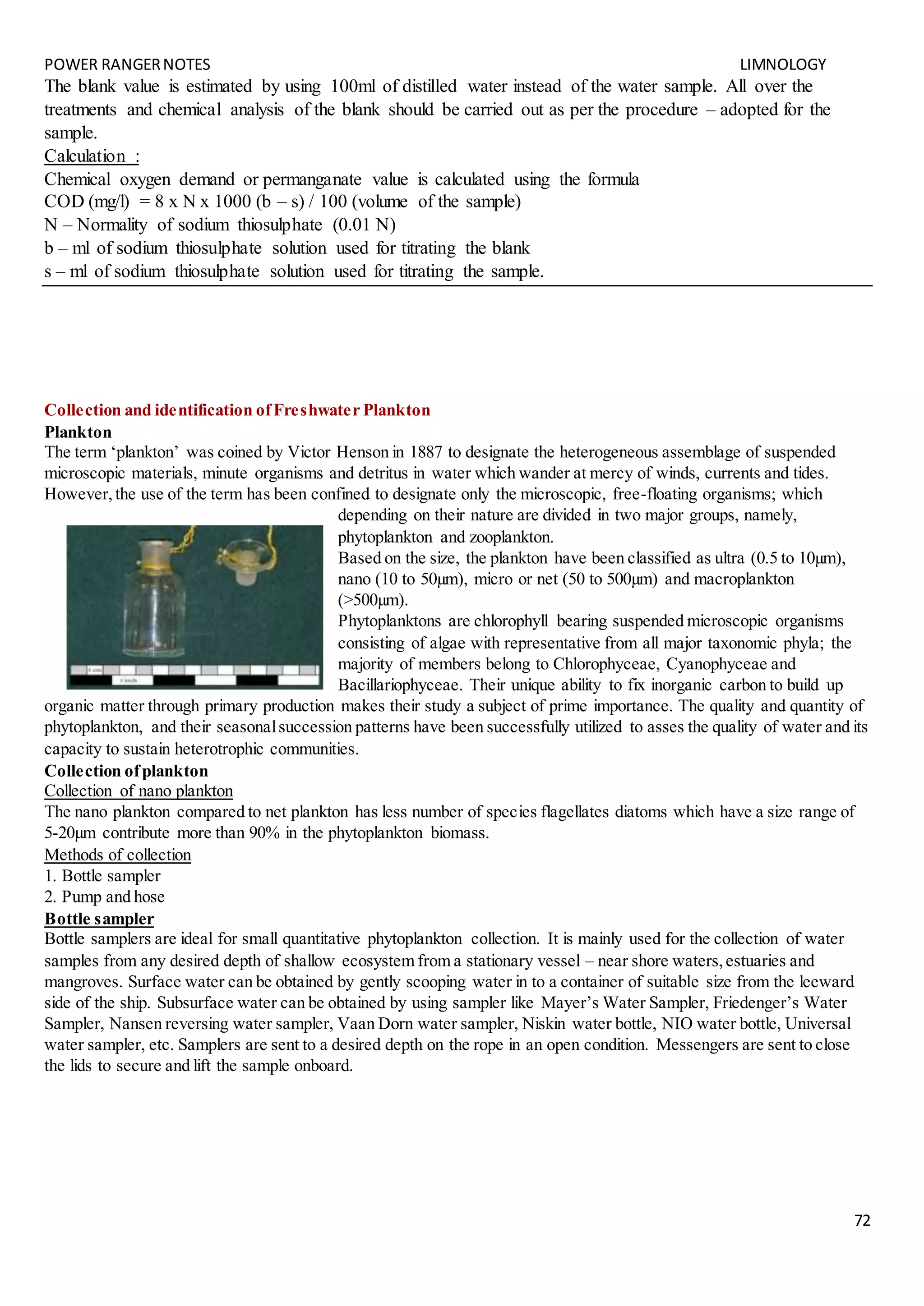 POWER RANGERNOTES LIMNOLOGY
72
The blank value is estimated by using 100ml of distilled water instead of the water sample. All over the
treatments and chemical analysis of the blank should be carried out as per the procedure – adopted for the
sample.
Calculation :
Chemical oxygen demand or permanganate value is calculated using the formula
COD (mg/l) = 8 x N x 1000 (b – s) / 100 (volume of the sample)
N – Normality of sodium thiosulphate (0.01 N)
b – ml of sodium thiosulphate solution used for titrating the blank
s – ml of sodium thiosulphate solution used for titrating the sample.
Collection and identification ofFreshwater Plankton
Plankton
The term ‘plankton’ was coined by Victor Henson in 1887 to designate the heterogeneous assemblage of suspended
microscopic materials, minute organisms and detritus in water which wander at mercy of winds, currents and tides.
However,the use of the term has been confined to designate only the microscopic, free-floating organisms; which
depending on their nature are divided in two major groups, namely,
phytoplankton and zooplankton.
Based on the size, the plankton have been classified as ultra (0.5 to 10µm),
nano (10 to 50µm), micro or net (50 to 500µm) and macroplankton
(>500µm).
Phytoplanktons are chlorophyll bearing suspended microscopic organisms
consisting of algae with representative from all major taxonomic phyla; the
majority of members belong to Chlorophyceae, Cyanophyceae and
Bacillariophyceae. Their unique ability to fix inorganic carbon to build up
organic matter through primary production makes their study a subject of prime importance. The quality and quantity of
phytoplankton, and their seasonalsuccession patterns have been successfully utilized to asses the quality of water and its
capacity to sustain heterotrophic communities.
Collection ofplankton
Collection of nano plankton
The nano plankton compared to net plankton has less number of species flagellates diatoms which have a size range of
5-20µm contribute more than 90% in the phytoplankton biomass.
Methods of collection
1. Bottle sampler
2. Pump and hose
Bottle sampler
Bottle samplers are ideal for small quantitative phytoplankton collection. It is mainly used for the collection of water
samples from any desired depth of shallow ecosystem from a stationary vessel – near shore waters,estuaries and
mangroves. Surface water can be obtained by gently scooping water in to a container of suitable size from the leeward
side of the ship. Subsurface water can be obtained by using sampler like Mayer’s Water Sampler, Friedenger’s Water
Sampler, Nansen reversing water sampler, Vaan Dorn water sampler, Niskin water bottle, NIO water bottle, Universal
water sampler, etc. Samplers are sent to a desired depth on the rope in an open condition. Messengers are sent to close
the lids to secure and lift the sample onboard.
 