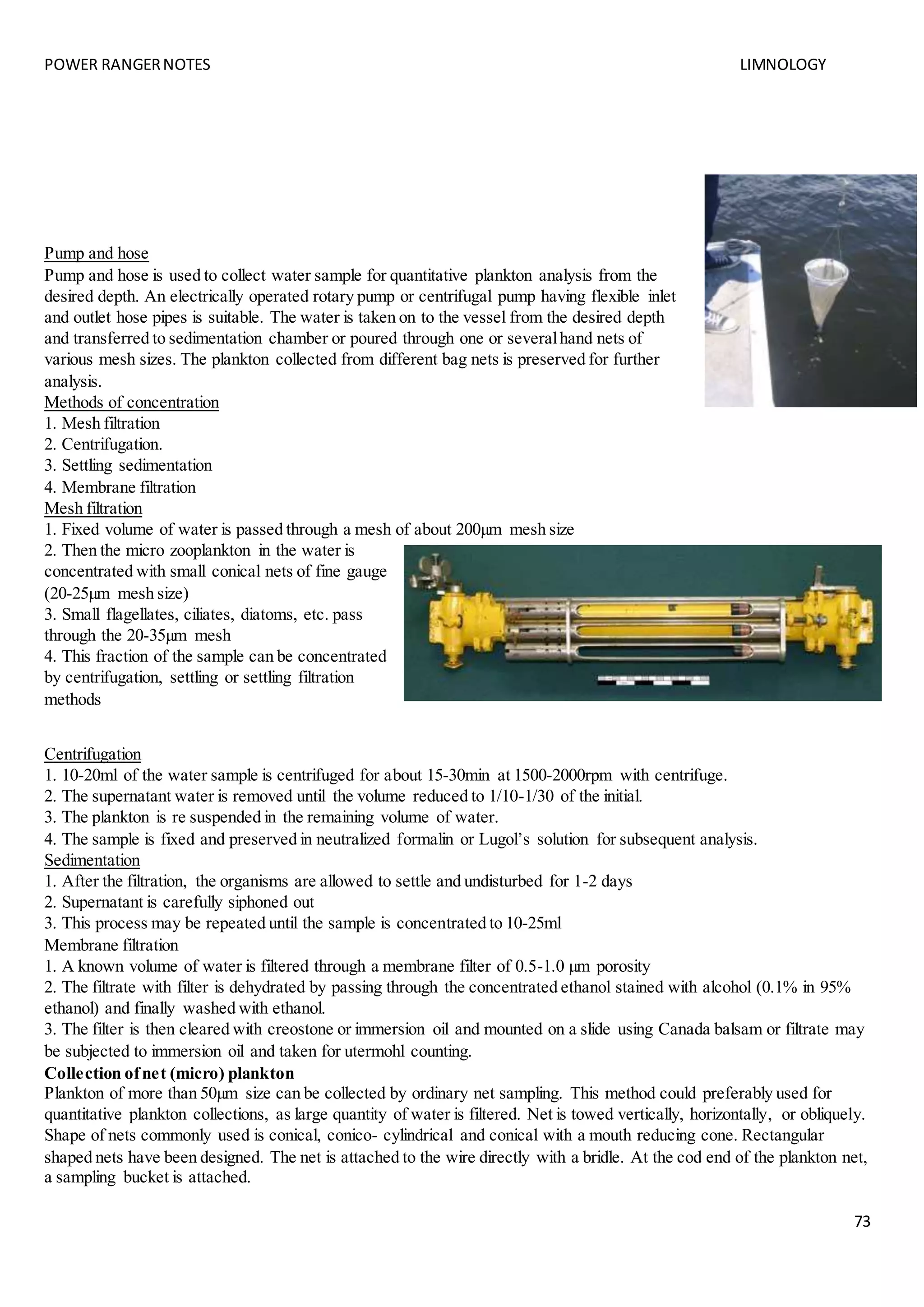 POWER RANGERNOTES LIMNOLOGY
73
Pump and hose
Pump and hose is used to collect water sample for quantitative plankton analysis from the
desired depth. An electrically operated rotary pump or centrifugal pump having flexible inlet
and outlet hose pipes is suitable. The water is taken on to the vessel from the desired depth
and transferred to sedimentation chamber or poured through one or severalhand nets of
various mesh sizes. The plankton collected from different bag nets is preserved for further
analysis.
Methods of concentration
1. Mesh filtration
2. Centrifugation.
3. Settling sedimentation
4. Membrane filtration
Mesh filtration
1. Fixed volume of water is passed through a mesh of about 200µm mesh size
2. Then the micro zooplankton in the water is
concentrated with small conical nets of fine gauge
(20-25µm mesh size)
3. Small flagellates, ciliates, diatoms, etc. pass
through the 20-35µm mesh
4. This fraction of the sample can be concentrated
by centrifugation, settling or settling filtration
methods
Centrifugation
1. 10-20ml of the water sample is centrifuged for about 15-30min at 1500-2000rpm with centrifuge.
2. The supernatant water is removed until the volume reduced to 1/10-1/30 of the initial.
3. The plankton is re suspended in the remaining volume of water.
4. The sample is fixed and preserved in neutralized formalin or Lugol’s solution for subsequent analysis.
Sedimentation
1. After the filtration, the organisms are allowed to settle and undisturbed for 1-2 days
2. Supernatant is carefully siphoned out
3. This process may be repeated until the sample is concentrated to 10-25ml
Membrane filtration
1. A known volume of water is filtered through a membrane filter of 0.5-1.0 µm porosity
2. The filtrate with filter is dehydrated by passing through the concentrated ethanol stained with alcohol (0.1% in 95%
ethanol) and finally washed with ethanol.
3. The filter is then cleared with creostone or immersion oil and mounted on a slide using Canada balsam or filtrate may
be subjected to immersion oil and taken for utermohl counting.
Collection ofnet (micro) plankton
Plankton of more than 50µm size can be collected by ordinary net sampling. This method could preferably used for
quantitative plankton collections, as large quantity of water is filtered. Net is towed vertically, horizontally, or obliquely.
Shape of nets commonly used is conical, conico- cylindrical and conical with a mouth reducing cone. Rectangular
shaped nets have been designed. The net is attached to the wire directly with a bridle. At the cod end of the plankton net,
a sampling bucket is attached.
 