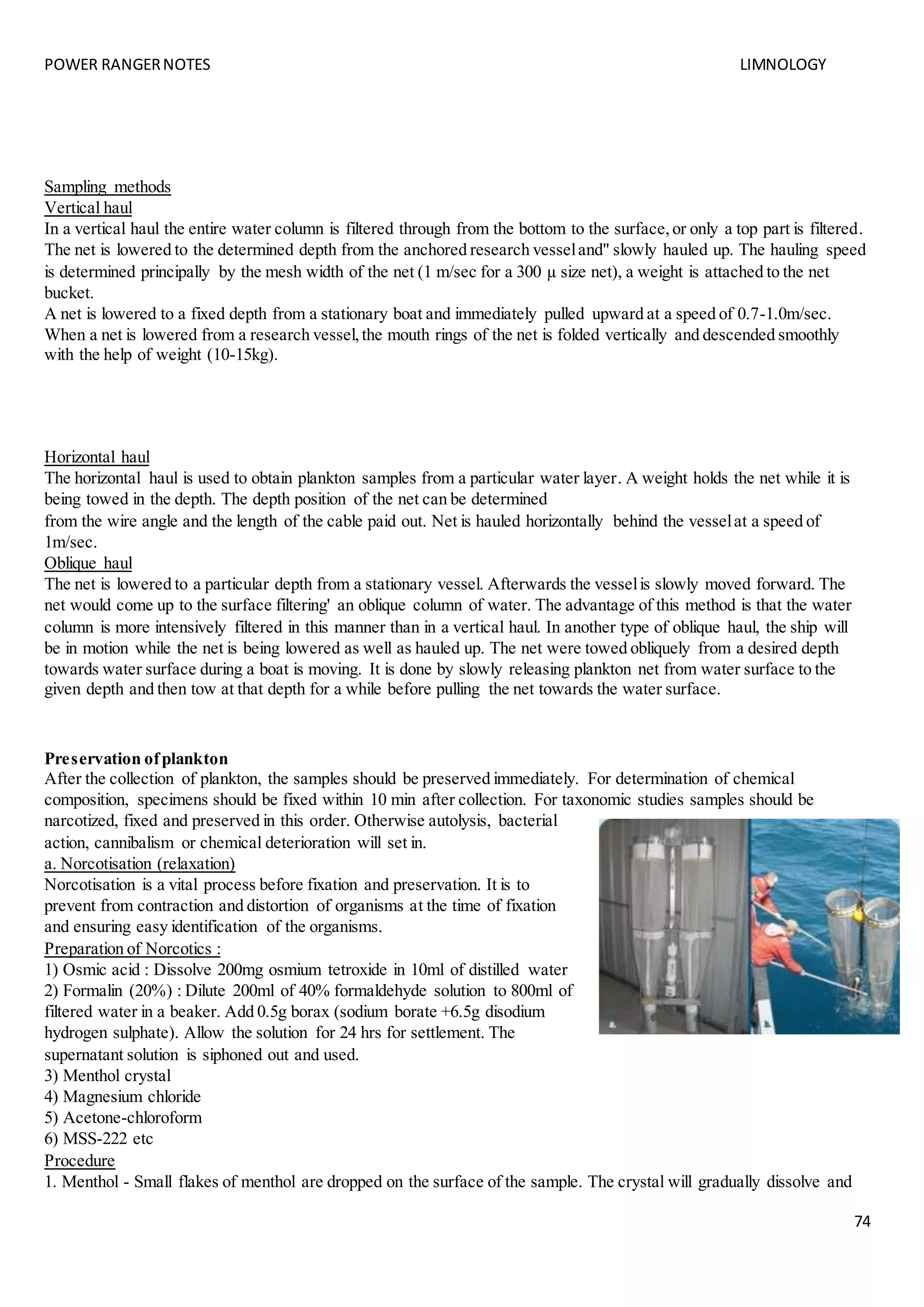 POWER RANGERNOTES LIMNOLOGY
74
Sampling methods
Vertical haul
In a vertical haul the entire water column is filtered through from the bottom to the surface,or only a top part is filtered.
The net is lowered to the determined depth from the anchored research vesseland" slowly hauled up. The hauling speed
is determined principally by the mesh width of the net (1 m/sec for a 300 µ size net), a weight is attached to the net
bucket.
A net is lowered to a fixed depth from a stationary boat and immediately pulled upward at a speed of 0.7-1.0m/sec.
When a net is lowered from a research vessel,the mouth rings of the net is folded vertically and descended smoothly
with the help of weight (10-15kg).
Horizontal haul
The horizontal haul is used to obtain plankton samples from a particular water layer. A weight holds the net while it is
being towed in the depth. The depth position of the net can be determined
from the wire angle and the length of the cable paid out. Net is hauled horizontally behind the vesselat a speed of
1m/sec.
Oblique haul
The net is lowered to a particular depth from a stationary vessel. Afterwards the vesselis slowly moved forward. The
net would come up to the surface filtering' an oblique column of water. The advantage of this method is that the water
column is more intensively filtered in this manner than in a vertical haul. In another type of oblique haul, the ship will
be in motion while the net is being lowered as well as hauled up. The net were towed obliquely from a desired depth
towards water surface during a boat is moving. It is done by slowly releasing plankton net from water surface to the
given depth and then tow at that depth for a while before pulling the net towards the water surface.
Preservation ofplankton
After the collection of plankton, the samples should be preserved immediately. For determination of chemical
composition, specimens should be fixed within 10 min after collection. For taxonomic studies samples should be
narcotized, fixed and preserved in this order. Otherwise autolysis, bacterial
action, cannibalism or chemical deterioration will set in.
a. Norcotisation (relaxation)
Norcotisation is a vital process before fixation and preservation. It is to
prevent from contraction and distortion of organisms at the time of fixation
and ensuring easy identification of the organisms.
Preparation of Norcotics :
1) Osmic acid : Dissolve 200mg osmium tetroxide in 10ml of distilled water
2) Formalin (20%) : Dilute 200ml of 40% formaldehyde solution to 800ml of
filtered water in a beaker. Add 0.5g borax (sodium borate +6.5g disodium
hydrogen sulphate). Allow the solution for 24 hrs for settlement. The
supernatant solution is siphoned out and used.
3) Menthol crystal
4) Magnesium chloride
5) Acetone-chloroform
6) MSS-222 etc
Procedure
1. Menthol - Small flakes of menthol are dropped on the surface of the sample. The crystal will gradually dissolve and
 