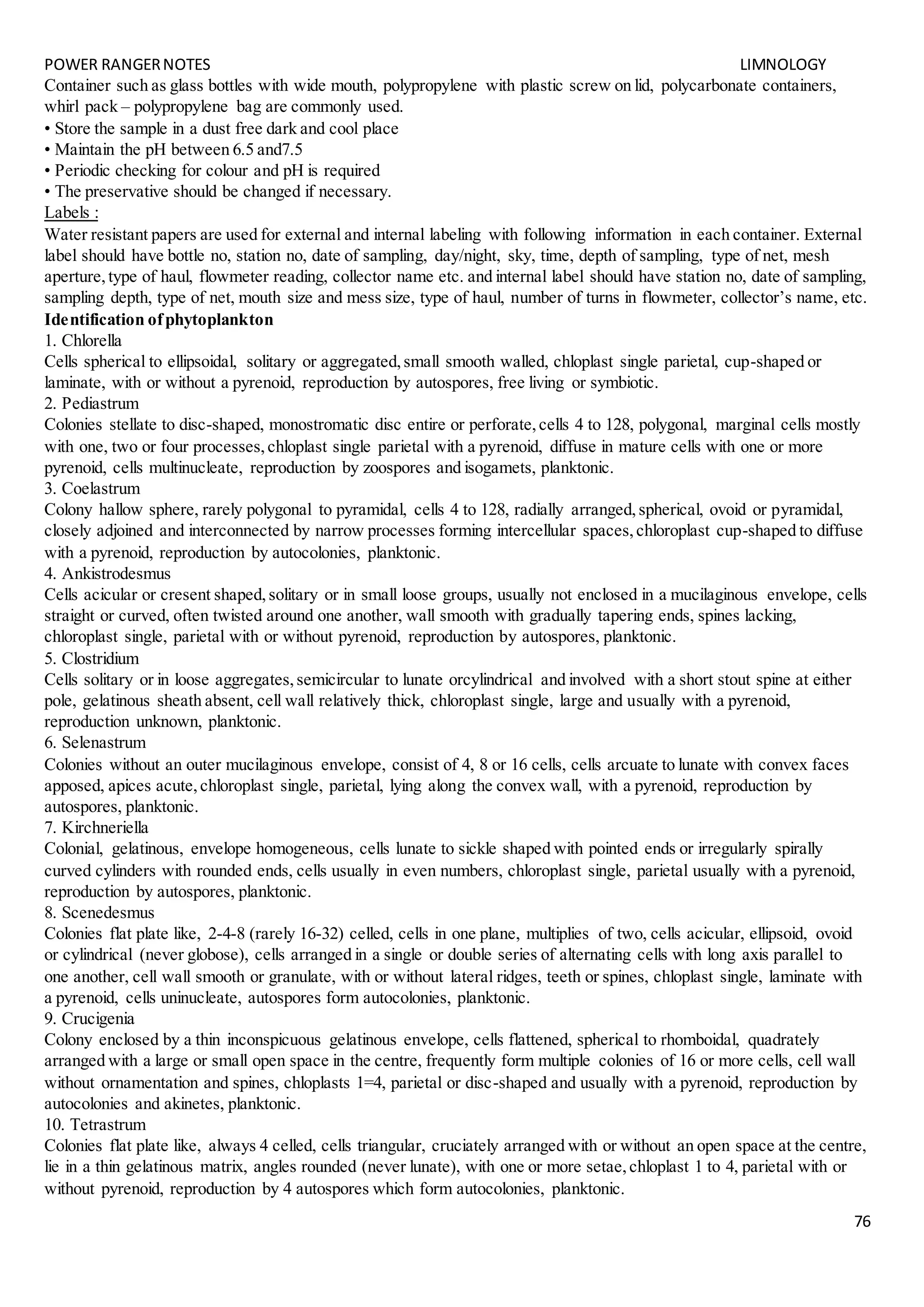POWER RANGERNOTES LIMNOLOGY
76
Container such as glass bottles with wide mouth, polypropylene with plastic screw on lid, polycarbonate containers,
whirl pack – polypropylene bag are commonly used.
• Store the sample in a dust free dark and cool place
• Maintain the pH between 6.5 and7.5
• Periodic checking for colour and pH is required
• The preservative should be changed if necessary.
Labels :
Water resistant papers are used for external and internal labeling with following information in each container. External
label should have bottle no, station no, date of sampling, day/night, sky, time, depth of sampling, type of net, mesh
aperture,type of haul, flowmeter reading, collector name etc. and internal label should have station no, date of sampling,
sampling depth, type of net, mouth size and mess size, type of haul, number of turns in flowmeter, collector’s name, etc.
Identification ofphytoplankton
1. Chlorella
Cells spherical to ellipsoidal, solitary or aggregated,small smooth walled, chloplast single parietal, cup-shaped or
laminate, with or without a pyrenoid, reproduction by autospores, free living or symbiotic.
2. Pediastrum
Colonies stellate to disc-shaped, monostromatic disc entire or perforate,cells 4 to 128, polygonal, marginal cells mostly
with one, two or four processes,chloplast single parietal with a pyrenoid, diffuse in mature cells with one or more
pyrenoid, cells multinucleate, reproduction by zoospores and isogamets, planktonic.
3. Coelastrum
Colony hallow sphere, rarely polygonal to pyramidal, cells 4 to 128, radially arranged,spherical, ovoid or pyramidal,
closely adjoined and interconnected by narrow processes forming intercellular spaces,chloroplast cup-shaped to diffuse
with a pyrenoid, reproduction by autocolonies, planktonic.
4. Ankistrodesmus
Cells acicular or cresent shaped,solitary or in small loose groups, usually not enclosed in a mucilaginous envelope, cells
straight or curved, often twisted around one another, wall smooth with gradually tapering ends, spines lacking,
chloroplast single, parietal with or without pyrenoid, reproduction by autospores, planktonic.
5. Clostridium
Cells solitary or in loose aggregates,semicircular to lunate orcylindrical and involved with a short stout spine at either
pole, gelatinous sheath absent, cell wall relatively thick, chloroplast single, large and usually with a pyrenoid,
reproduction unknown, planktonic.
6. Selenastrum
Colonies without an outer mucilaginous envelope, consist of 4, 8 or 16 cells, cells arcuate to lunate with convex faces
apposed, apices acute,chloroplast single, parietal, lying along the convex wall, with a pyrenoid, reproduction by
autospores, planktonic.
7. Kirchneriella
Colonial, gelatinous, envelope homogeneous, cells lunate to sickle shaped with pointed ends or irregularly spirally
curved cylinders with rounded ends, cells usually in even numbers, chloroplast single, parietal usually with a pyrenoid,
reproduction by autospores, planktonic.
8. Scenedesmus
Colonies flat plate like, 2-4-8 (rarely 16-32) celled, cells in one plane, multiplies of two, cells acicular, ellipsoid, ovoid
or cylindrical (never globose), cells arranged in a single or double series of alternating cells with long axis parallel to
one another, cell wall smooth or granulate, with or without lateral ridges, teeth or spines, chloplast single, laminate with
a pyrenoid, cells uninucleate, autospores form autocolonies, planktonic.
9. Crucigenia
Colony enclosed by a thin inconspicuous gelatinous envelope, cells flattened, spherical to rhomboidal, quadrately
arranged with a large or small open space in the centre, frequently form multiple colonies of 16 or more cells, cell wall
without ornamentation and spines, chloplasts 1=4, parietal or disc-shaped and usually with a pyrenoid, reproduction by
autocolonies and akinetes, planktonic.
10. Tetrastrum
Colonies flat plate like, always 4 celled, cells triangular, cruciately arranged with or without an open space at the centre,
lie in a thin gelatinous matrix, angles rounded (never lunate), with one or more setae,chloplast 1 to 4, parietal with or
without pyrenoid, reproduction by 4 autospores which form autocolonies, planktonic.
 