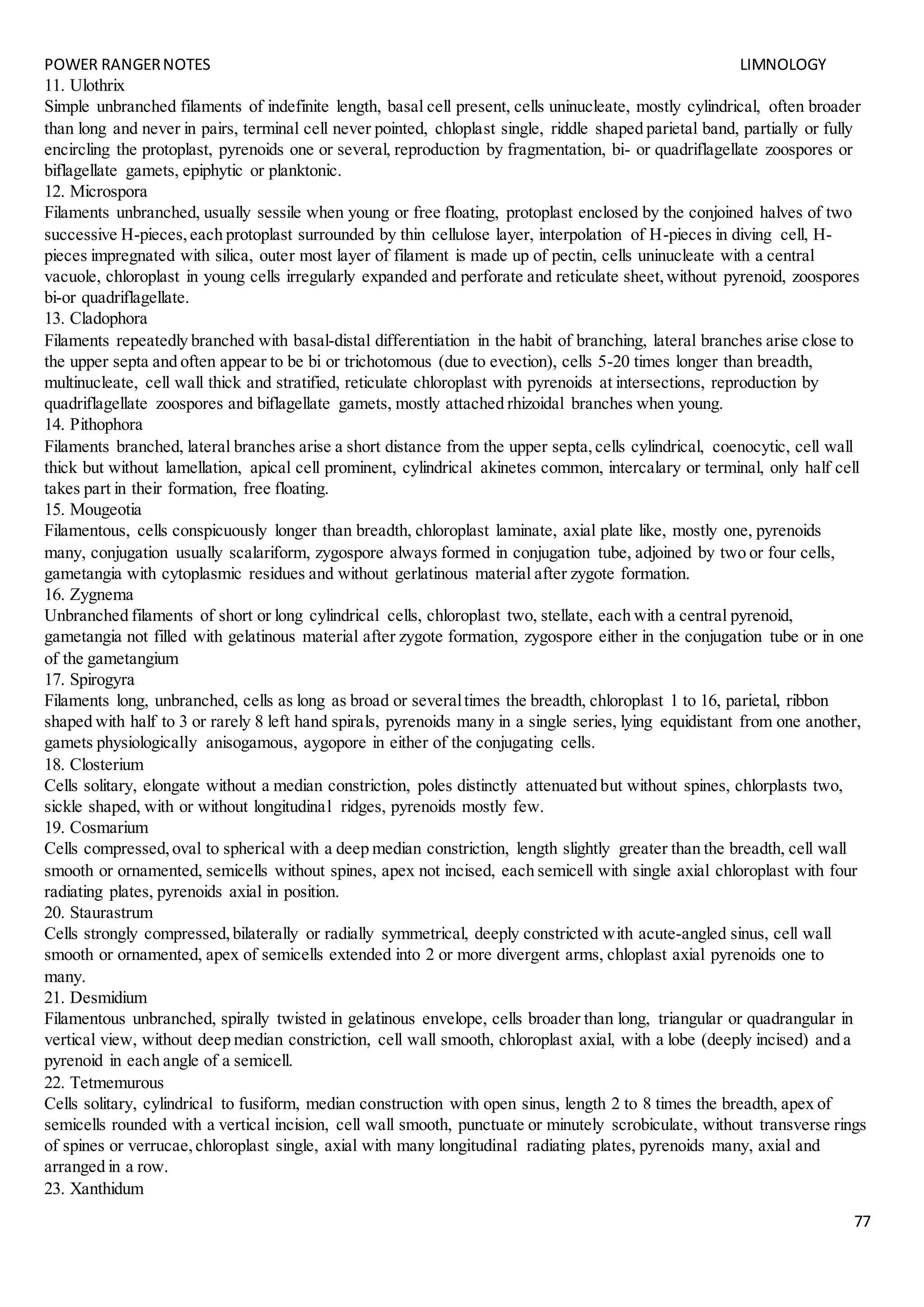 POWER RANGERNOTES LIMNOLOGY
77
11. Ulothrix
Simple unbranched filaments of indefinite length, basal cell present, cells uninucleate, mostly cylindrical, often broader
than long and never in pairs, terminal cell never pointed, chloplast single, riddle shaped parietal band, partially or fully
encircling the protoplast, pyrenoids one or several, reproduction by fragmentation, bi- or quadriflagellate zoospores or
biflagellate gamets, epiphytic or planktonic.
12. Microspora
Filaments unbranched, usually sessile when young or free floating, protoplast enclosed by the conjoined halves of two
successive H-pieces,each protoplast surrounded by thin cellulose layer, interpolation of H-pieces in diving cell, H-
pieces impregnated with silica, outer most layer of filament is made up of pectin, cells uninucleate with a central
vacuole, chloroplast in young cells irregularly expanded and perforate and reticulate sheet,without pyrenoid, zoospores
bi-or quadriflagellate.
13. Cladophora
Filaments repeatedly branched with basal-distal differentiation in the habit of branching, lateral branches arise close to
the upper septa and often appear to be bi or trichotomous (due to evection), cells 5-20 times longer than breadth,
multinucleate, cell wall thick and stratified, reticulate chloroplast with pyrenoids at intersections, reproduction by
quadriflagellate zoospores and biflagellate gamets, mostly attached rhizoidal branches when young.
14. Pithophora
Filaments branched, lateral branches arise a short distance from the upper septa,cells cylindrical, coenocytic, cell wall
thick but without lamellation, apical cell prominent, cylindrical akinetes common, intercalary or terminal, only half cell
takes part in their formation, free floating.
15. Mougeotia
Filamentous, cells conspicuously longer than breadth, chloroplast laminate, axial plate like, mostly one, pyrenoids
many, conjugation usually scalariform, zygospore always formed in conjugation tube, adjoined by two or four cells,
gametangia with cytoplasmic residues and without gerlatinous material after zygote formation.
16. Zygnema
Unbranched filaments of short or long cylindrical cells, chloroplast two, stellate, each with a central pyrenoid,
gametangia not filled with gelatinous material after zygote formation, zygospore either in the conjugation tube or in one
of the gametangium
17. Spirogyra
Filaments long, unbranched, cells as long as broad or severaltimes the breadth, chloroplast 1 to 16, parietal, ribbon
shaped with half to 3 or rarely 8 left hand spirals, pyrenoids many in a single series, lying equidistant from one another,
gamets physiologically anisogamous, aygopore in either of the conjugating cells.
18. Closterium
Cells solitary, elongate without a median constriction, poles distinctly attenuated but without spines, chlorplasts two,
sickle shaped, with or without longitudinal ridges, pyrenoids mostly few.
19. Cosmarium
Cells compressed,oval to spherical with a deep median constriction, length slightly greater than the breadth, cell wall
smooth or ornamented, semicells without spines, apex not incised, each semicell with single axial chloroplast with four
radiating plates, pyrenoids axial in position.
20. Staurastrum
Cells strongly compressed,bilaterally or radially symmetrical, deeply constricted with acute-angled sinus, cell wall
smooth or ornamented, apex of semicells extended into 2 or more divergent arms, chloplast axial pyrenoids one to
many.
21. Desmidium
Filamentous unbranched, spirally twisted in gelatinous envelope, cells broader than long, triangular or quadrangular in
vertical view, without deep median constriction, cell wall smooth, chloroplast axial, with a lobe (deeply incised) and a
pyrenoid in each angle of a semicell.
22. Tetmemurous
Cells solitary, cylindrical to fusiform, median construction with open sinus, length 2 to 8 times the breadth, apex of
semicells rounded with a vertical incision, cell wall smooth, punctuate or minutely scrobiculate, without transverse rings
of spines or verrucae,chloroplast single, axial with many longitudinal radiating plates, pyrenoids many, axial and
arranged in a row.
23. Xanthidum
 