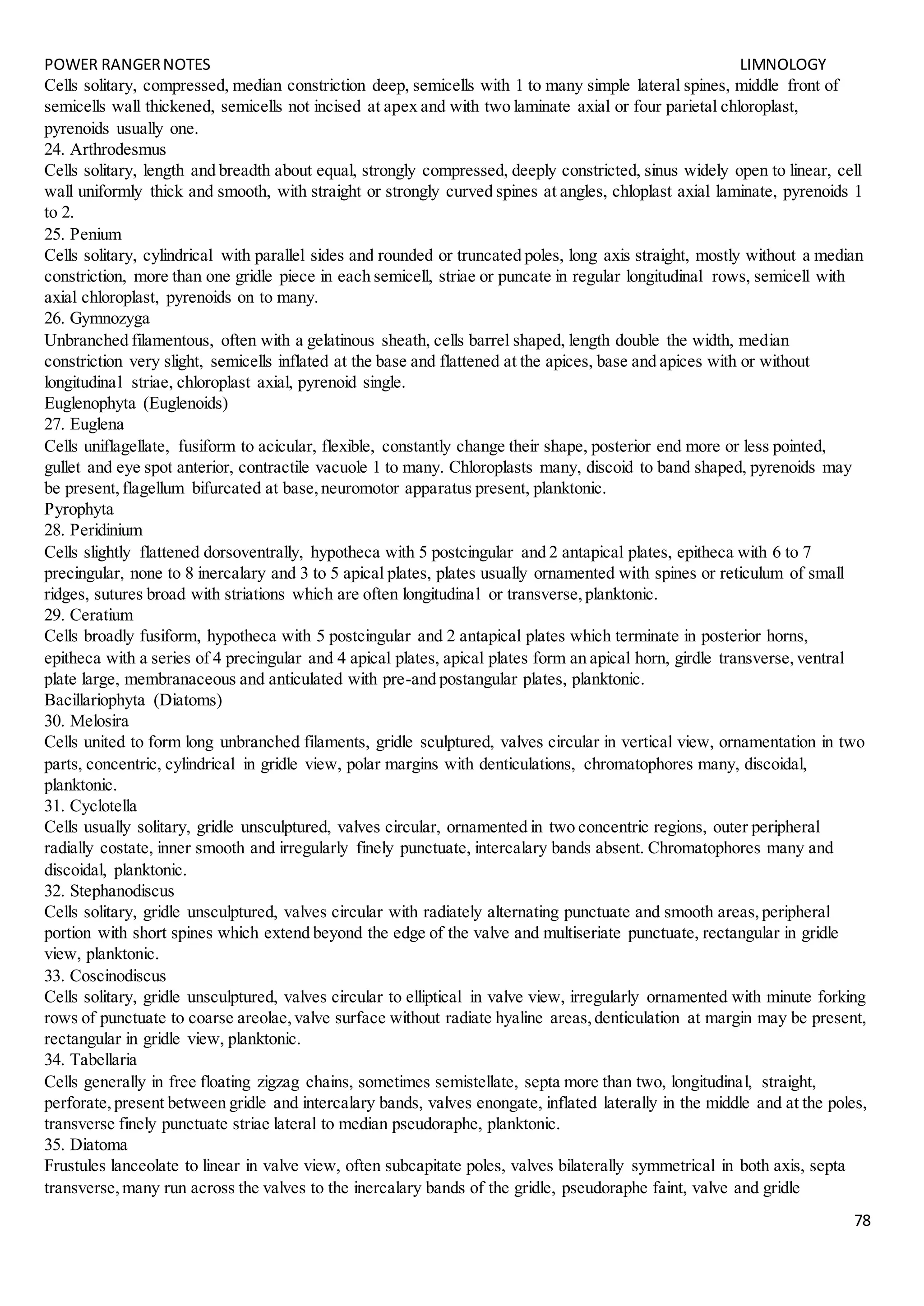 POWER RANGERNOTES LIMNOLOGY
78
Cells solitary, compressed, median constriction deep, semicells with 1 to many simple lateral spines, middle front of
semicells wall thickened, semicells not incised at apex and with two laminate axial or four parietal chloroplast,
pyrenoids usually one.
24. Arthrodesmus
Cells solitary, length and breadth about equal, strongly compressed, deeply constricted, sinus widely open to linear, cell
wall uniformly thick and smooth, with straight or strongly curved spines at angles, chloplast axial laminate, pyrenoids 1
to 2.
25. Penium
Cells solitary, cylindrical with parallel sides and rounded or truncated poles, long axis straight, mostly without a median
constriction, more than one gridle piece in each semicell, striae or puncate in regular longitudinal rows, semicell with
axial chloroplast, pyrenoids on to many.
26. Gymnozyga
Unbranched filamentous, often with a gelatinous sheath, cells barrel shaped, length double the width, median
constriction very slight, semicells inflated at the base and flattened at the apices, base and apices with or without
longitudinal striae, chloroplast axial, pyrenoid single.
Euglenophyta (Euglenoids)
27. Euglena
Cells uniflagellate, fusiform to acicular, flexible, constantly change their shape, posterior end more or less pointed,
gullet and eye spot anterior, contractile vacuole 1 to many. Chloroplasts many, discoid to band shaped, pyrenoids may
be present,flagellum bifurcated at base,neuromotor apparatus present, planktonic.
Pyrophyta
28. Peridinium
Cells slightly flattened dorsoventrally, hypotheca with 5 postcingular and 2 antapical plates, epitheca with 6 to 7
precingular, none to 8 inercalary and 3 to 5 apical plates, plates usually ornamented with spines or reticulum of small
ridges, sutures broad with striations which are often longitudinal or transverse,planktonic.
29. Ceratium
Cells broadly fusiform, hypotheca with 5 postcingular and 2 antapical plates which terminate in posterior horns,
epitheca with a series of 4 precingular and 4 apical plates, apical plates form an apical horn, girdle transverse,ventral
plate large, membranaceous and anticulated with pre-and postangular plates, planktonic.
Bacillariophyta (Diatoms)
30. Melosira
Cells united to form long unbranched filaments, gridle sculptured, valves circular in vertical view, ornamentation in two
parts, concentric, cylindrical in gridle view, polar margins with denticulations, chromatophores many, discoidal,
planktonic.
31. Cyclotella
Cells usually solitary, gridle unsculptured, valves circular, ornamented in two concentric regions, outer peripheral
radially costate, inner smooth and irregularly finely punctuate, intercalary bands absent. Chromatophores many and
discoidal, planktonic.
32. Stephanodiscus
Cells solitary, gridle unsculptured, valves circular with radiately alternating punctuate and smooth areas,peripheral
portion with short spines which extend beyond the edge of the valve and multiseriate punctuate, rectangular in gridle
view, planktonic.
33. Coscinodiscus
Cells solitary, gridle unsculptured, valves circular to elliptical in valve view, irregularly ornamented with minute forking
rows of punctuate to coarse areolae,valve surface without radiate hyaline areas,denticulation at margin may be present,
rectangular in gridle view, planktonic.
34. Tabellaria
Cells generally in free floating zigzag chains, sometimes semistellate, septa more than two, longitudinal, straight,
perforate,present between gridle and intercalary bands, valves enongate, inflated laterally in the middle and at the poles,
transverse finely punctuate striae lateral to median pseudoraphe, planktonic.
35. Diatoma
Frustules lanceolate to linear in valve view, often subcapitate poles, valves bilaterally symmetrical in both axis, septa
transverse,many run across the valves to the inercalary bands of the gridle, pseudoraphe faint, valve and gridle
 