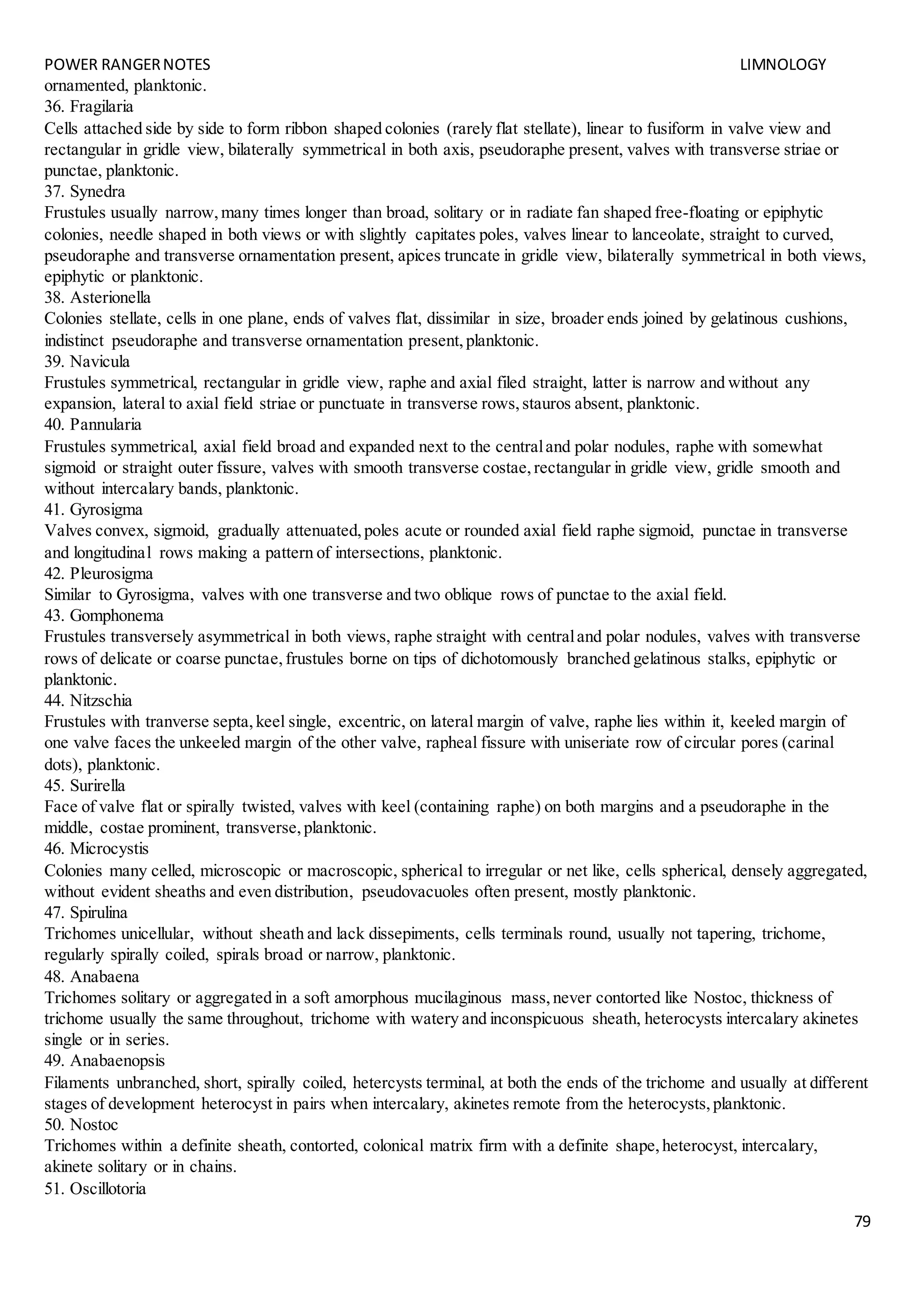POWER RANGERNOTES LIMNOLOGY
79
ornamented, planktonic.
36. Fragilaria
Cells attached side by side to form ribbon shaped colonies (rarely flat stellate), linear to fusiform in valve view and
rectangular in gridle view, bilaterally symmetrical in both axis, pseudoraphe present, valves with transverse striae or
punctae, planktonic.
37. Synedra
Frustules usually narrow,many times longer than broad, solitary or in radiate fan shaped free-floating or epiphytic
colonies, needle shaped in both views or with slightly capitates poles, valves linear to lanceolate, straight to curved,
pseudoraphe and transverse ornamentation present, apices truncate in gridle view, bilaterally symmetrical in both views,
epiphytic or planktonic.
38. Asterionella
Colonies stellate, cells in one plane, ends of valves flat, dissimilar in size, broader ends joined by gelatinous cushions,
indistinct pseudoraphe and transverse ornamentation present,planktonic.
39. Navicula
Frustules symmetrical, rectangular in gridle view, raphe and axial filed straight, latter is narrow and without any
expansion, lateral to axial field striae or punctuate in transverse rows,stauros absent, planktonic.
40. Pannularia
Frustules symmetrical, axial field broad and expanded next to the centraland polar nodules, raphe with somewhat
sigmoid or straight outer fissure, valves with smooth transverse costae,rectangular in gridle view, gridle smooth and
without intercalary bands, planktonic.
41. Gyrosigma
Valves convex, sigmoid, gradually attenuated,poles acute or rounded axial field raphe sigmoid, punctae in transverse
and longitudinal rows making a pattern of intersections, planktonic.
42. Pleurosigma
Similar to Gyrosigma, valves with one transverse and two oblique rows of punctae to the axial field.
43. Gomphonema
Frustules transversely asymmetrical in both views, raphe straight with centraland polar nodules, valves with transverse
rows of delicate or coarse punctae,frustules borne on tips of dichotomously branched gelatinous stalks, epiphytic or
planktonic.
44. Nitzschia
Frustules with tranverse septa,keel single, excentric, on lateral margin of valve, raphe lies within it, keeled margin of
one valve faces the unkeeled margin of the other valve, rapheal fissure with uniseriate row of circular pores (carinal
dots), planktonic.
45. Surirella
Face of valve flat or spirally twisted, valves with keel (containing raphe) on both margins and a pseudoraphe in the
middle, costae prominent, transverse,planktonic.
46. Microcystis
Colonies many celled, microscopic or macroscopic, spherical to irregular or net like, cells spherical, densely aggregated,
without evident sheaths and even distribution, pseudovacuoles often present, mostly planktonic.
47. Spirulina
Trichomes unicellular, without sheath and lack dissepiments, cells terminals round, usually not tapering, trichome,
regularly spirally coiled, spirals broad or narrow, planktonic.
48. Anabaena
Trichomes solitary or aggregated in a soft amorphous mucilaginous mass,never contorted like Nostoc, thickness of
trichome usually the same throughout, trichome with watery and inconspicuous sheath, heterocysts intercalary akinetes
single or in series.
49. Anabaenopsis
Filaments unbranched, short, spirally coiled, hetercysts terminal, at both the ends of the trichome and usually at different
stages of development heterocyst in pairs when intercalary, akinetes remote from the heterocysts,planktonic.
50. Nostoc
Trichomes within a definite sheath, contorted, colonical matrix firm with a definite shape,heterocyst, intercalary,
akinete solitary or in chains.
51. Oscillotoria
 