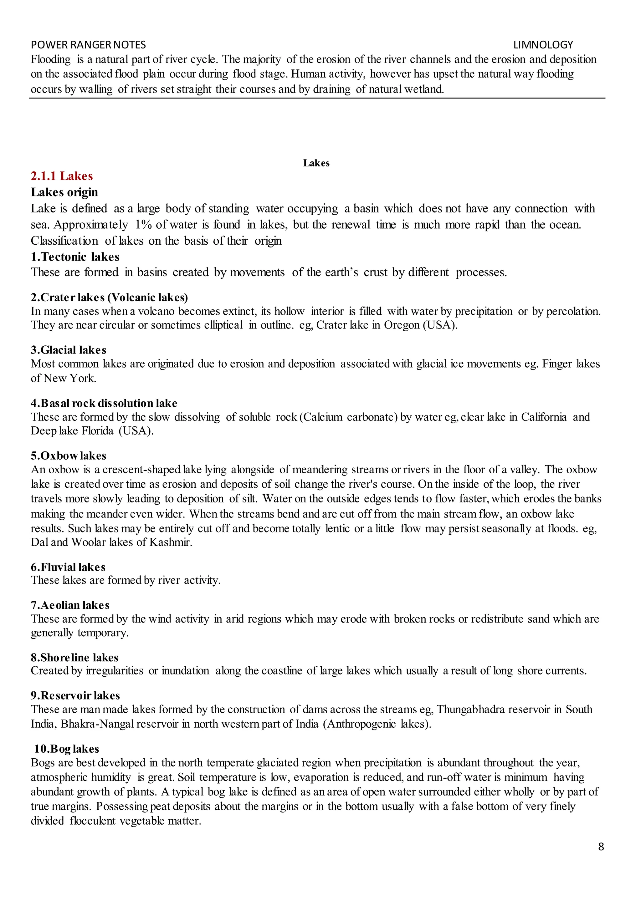 POWER RANGERNOTES LIMNOLOGY
8
Flooding is a natural part of river cycle. The majority of the erosion of the river channels and the erosion and deposition
on the associated flood plain occur during flood stage. Human activity, however has upset the natural way flooding
occurs by walling of rivers set straight their courses and by draining of natural wetland.
Lakes
2.1.1 Lakes
Lakes origin
Lake is defined as a large body of standing water occupying a basin which does not have any connection with
sea. Approximately 1% of water is found in lakes, but the renewal time is much more rapid than the ocean.
Classification of lakes on the basis of their origin
1.Tectonic lakes
These are formed in basins created by movements of the earth’s crust by different processes.
2.Crater lakes (Volcanic lakes)
In many cases when a volcano becomes extinct, its hollow interior is filled with water by precipitation or by percolation.
They are near circular or sometimes elliptical in outline. eg, Crater lake in Oregon (USA).
3.Glacial lakes
Most common lakes are originated due to erosion and deposition associated with glacial ice movements eg. Finger lakes
of New York.
4.Basal rock dissolution lake
These are formed by the slow dissolving of soluble rock (Calcium carbonate) by water eg,clear lake in California and
Deep lake Florida (USA).
5.Oxbowlakes
An oxbow is a crescent-shaped lake lying alongside of meandering streams or rivers in the floor of a valley. The oxbow
lake is created over time as erosion and deposits of soil change the river's course. On the inside of the loop, the river
travels more slowly leading to deposition of silt. Water on the outside edges tends to flow faster,which erodes the banks
making the meander even wider. When the streams bend and are cut off from the main stream flow, an oxbow lake
results. Such lakes may be entirely cut off and become totally lentic or a little flow may persist seasonally at floods. eg,
Dal and Woolar lakes of Kashmir.
6.Fluvial lakes
These lakes are formed by river activity.
7.Aeolian lakes
These are formed by the wind activity in arid regions which may erode with broken rocks or redistribute sand which are
generally temporary.
8.Shoreline lakes
Created by irregularities or inundation along the coastline of large lakes which usually a result of long shore currents.
9.Reservoir lakes
These are man made lakes formed by the construction of dams across the streams eg, Thungabhadra reservoir in South
India, Bhakra-Nangal reservoir in north western part of India (Anthropogenic lakes).
10.Bog lakes
Bogs are best developed in the north temperate glaciated region when precipitation is abundant throughout the year,
atmospheric humidity is great. Soil temperature is low, evaporation is reduced, and run-off water is minimum having
abundant growth of plants. A typical bog lake is defined as an area of open water surrounded either wholly or by part of
true margins. Possessing peat deposits about the margins or in the bottom usually with a false bottom of very finely
divided flocculent vegetable matter.
 