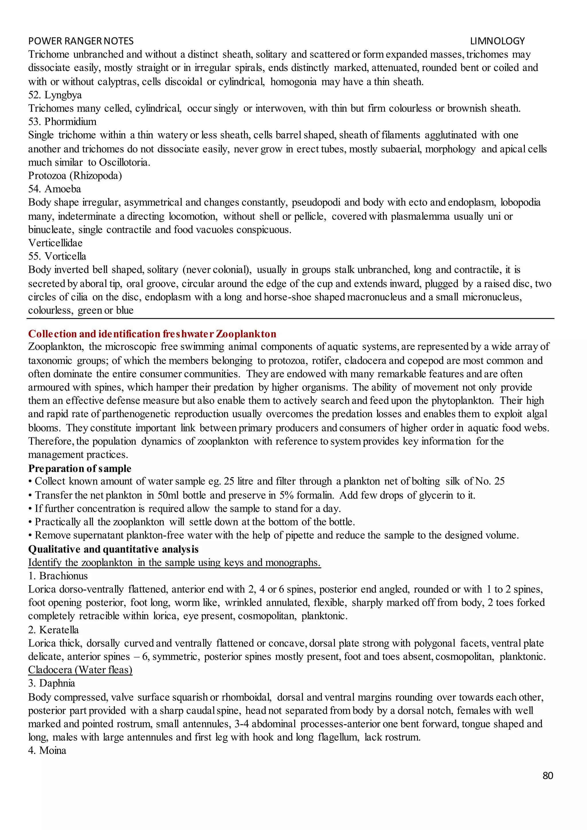 POWER RANGERNOTES LIMNOLOGY
80
Trichome unbranched and without a distinct sheath, solitary and scattered or form expanded masses,trichomes may
dissociate easily, mostly straight or in irregular spirals, ends distinctly marked, attenuated, rounded bent or coiled and
with or without calyptras, cells discoidal or cylindrical, homogonia may have a thin sheath.
52. Lyngbya
Trichomes many celled, cylindrical, occur singly or interwoven, with thin but firm colourless or brownish sheath.
53. Phormidium
Single trichome within a thin watery or less sheath, cells barrel shaped, sheath of filaments agglutinated with one
another and trichomes do not dissociate easily, never grow in erect tubes, mostly subaerial, morphology and apical cells
much similar to Oscillotoria.
Protozoa (Rhizopoda)
54. Amoeba
Body shape irregular, asymmetrical and changes constantly, pseudopodi and body with ecto and endoplasm, lobopodia
many, indeterminate a directing locomotion, without shell or pellicle, covered with plasmalemma usually uni or
binucleate, single contractile and food vacuoles conspicuous.
Verticellidae
55. Vorticella
Body inverted bell shaped, solitary (never colonial), usually in groups stalk unbranched, long and contractile, it is
secreted by aboral tip, oral groove, circular around the edge of the cup and extends inward, plugged by a raised disc, two
circles of cilia on the disc, endoplasm with a long and horse-shoe shaped macronucleus and a small micronucleus,
colourless, green or blue
Collection and identification freshwater Zooplankton
Zooplankton, the microscopic free swimming animal components of aquatic systems,are represented by a wide array of
taxonomic groups; of which the members belonging to protozoa, rotifer, cladocera and copepod are most common and
often dominate the entire consumer communities. They are endowed with many remarkable features and are often
armoured with spines, which hamper their predation by higher organisms. The ability of movement not only provide
them an effective defense measure but also enable them to actively search and feed upon the phytoplankton. Their high
and rapid rate of parthenogenetic reproduction usually overcomes the predation losses and enables them to exploit algal
blooms. They constitute important link between primary producers and consumers of higher order in aquatic food webs.
Therefore,the population dynamics of zooplankton with reference to system provides key information for the
management practices.
Preparation of sample
• Collect known amount of water sample eg. 25 litre and filter through a plankton net of bolting silk of No. 25
• Transfer the net plankton in 50ml bottle and preserve in 5% formalin. Add few drops of glycerin to it.
• If further concentration is required allow the sample to stand for a day.
• Practically all the zooplankton will settle down at the bottom of the bottle.
• Remove supernatant plankton-free water with the help of pipette and reduce the sample to the designed volume.
Qualitative and quantitative analysis
Identify the zooplankton in the sample using keys and monographs.
1. Brachionus
Lorica dorso-ventrally flattened, anterior end with 2, 4 or 6 spines, posterior end angled, rounded or with 1 to 2 spines,
foot opening posterior, foot long, worm like, wrinkled annulated, flexible, sharply marked off from body, 2 toes forked
completely retracible within lorica, eye present, cosmopolitan, planktonic.
2. Keratella
Lorica thick, dorsally curved and ventrally flattened or concave,dorsal plate strong with polygonal facets,ventral plate
delicate, anterior spines – 6, symmetric, posterior spines mostly present, foot and toes absent,cosmopolitan, planktonic.
Cladocera (Water fleas)
3. Daphnia
Body compressed, valve surface squarish or rhomboidal, dorsal and ventral margins rounding over towards each other,
posterior part provided with a sharp caudalspine, head not separated from body by a dorsal notch, females with well
marked and pointed rostrum, small antennules, 3-4 abdominal processes-anterior one bent forward, tongue shaped and
long, males with large antennules and first leg with hook and long flagellum, lack rostrum.
4. Moina
 