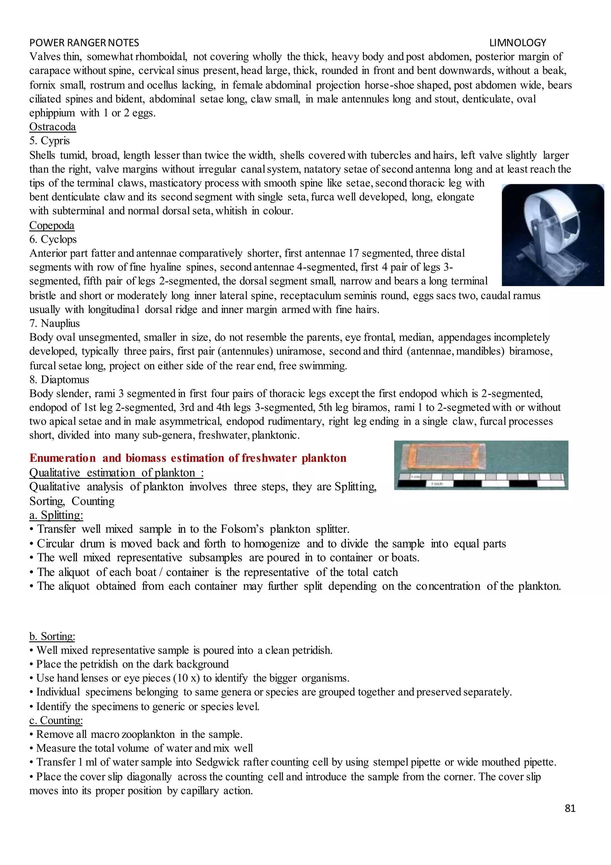 POWER RANGERNOTES LIMNOLOGY
81
Valves thin, somewhat rhomboidal, not covering wholly the thick, heavy body and post abdomen, posterior margin of
carapace without spine, cervical sinus present,head large, thick, rounded in front and bent downwards, without a beak,
fornix small, rostrum and ocellus lacking, in female abdominal projection horse-shoe shaped, post abdomen wide, bears
ciliated spines and bident, abdominal setae long, claw small, in male antennules long and stout, denticulate, oval
ephippium with 1 or 2 eggs.
Ostracoda
5. Cypris
Shells tumid, broad, length lesser than twice the width, shells covered with tubercles and hairs, left valve slightly larger
than the right, valve margins without irregular canalsystem, natatory setae of second antenna long and at least reach the
tips of the terminal claws, masticatory process with smooth spine like setae,second thoracic leg with
bent denticulate claw and its second segment with single seta,furca well developed, long, elongate
with subterminal and normal dorsal seta,whitish in colour.
Copepoda
6. Cyclops
Anterior part fatter and antennae comparatively shorter, first antennae 17 segmented, three distal
segments with row of fine hyaline spines, second antennae 4-segmented, first 4 pair of legs 3-
segmented, fifth pair of legs 2-segmented, the dorsal segment small, narrow and bears a long terminal
bristle and short or moderately long inner lateral spine, receptaculum seminis round, eggs sacs two, caudal ramus
usually with longitudinal dorsal ridge and inner margin armed with fine hairs.
7. Nauplius
Body oval unsegmented, smaller in size, do not resemble the parents, eye frontal, median, appendages incompletely
developed, typically three pairs, first pair (antennules) uniramose, second and third (antennae,mandibles) biramose,
furcal setae long, project on either side of the rear end, free swimming.
8. Diaptomus
Body slender, rami 3 segmented in first four pairs of thoracic legs except the first endopod which is 2-segmented,
endopod of 1st leg 2-segmented, 3rd and 4th legs 3-segmented, 5th leg biramos, rami 1 to 2-segmeted with or without
two apical setae and in male asymmetrical, endopod rudimentary, right leg ending in a single claw, furcal processes
short, divided into many sub-genera, freshwater,planktonic.
Enumeration and biomass estimation of freshwater plankton
Qualitative estimation of plankton :
Qualitative analysis of plankton involves three steps, they are Splitting,
Sorting, Counting
a. Splitting:
• Transfer well mixed sample in to the Folsom’s plankton splitter.
• Circular drum is moved back and forth to homogenize and to divide the sample into equal parts
• The well mixed representative subsamples are poured in to container or boats.
• The aliquot of each boat / container is the representative of the total catch
• The aliquot obtained from each container may further split depending on the concentration of the plankton.
b. Sorting:
• Well mixed representative sample is poured into a clean petridish.
• Place the petridish on the dark background
• Use hand lenses or eye pieces (10 x) to identify the bigger organisms.
• Individual specimens belonging to same genera or species are grouped together and preserved separately.
• Identify the specimens to generic or species level.
c. Counting:
• Remove all macro zooplankton in the sample.
• Measure the total volume of water and mix well
• Transfer 1 ml of water sample into Sedgwick rafter counting cell by using stempel pipette or wide mouthed pipette.
• Place the cover slip diagonally across the counting cell and introduce the sample from the corner. The cover slip
moves into its proper position by capillary action.
 