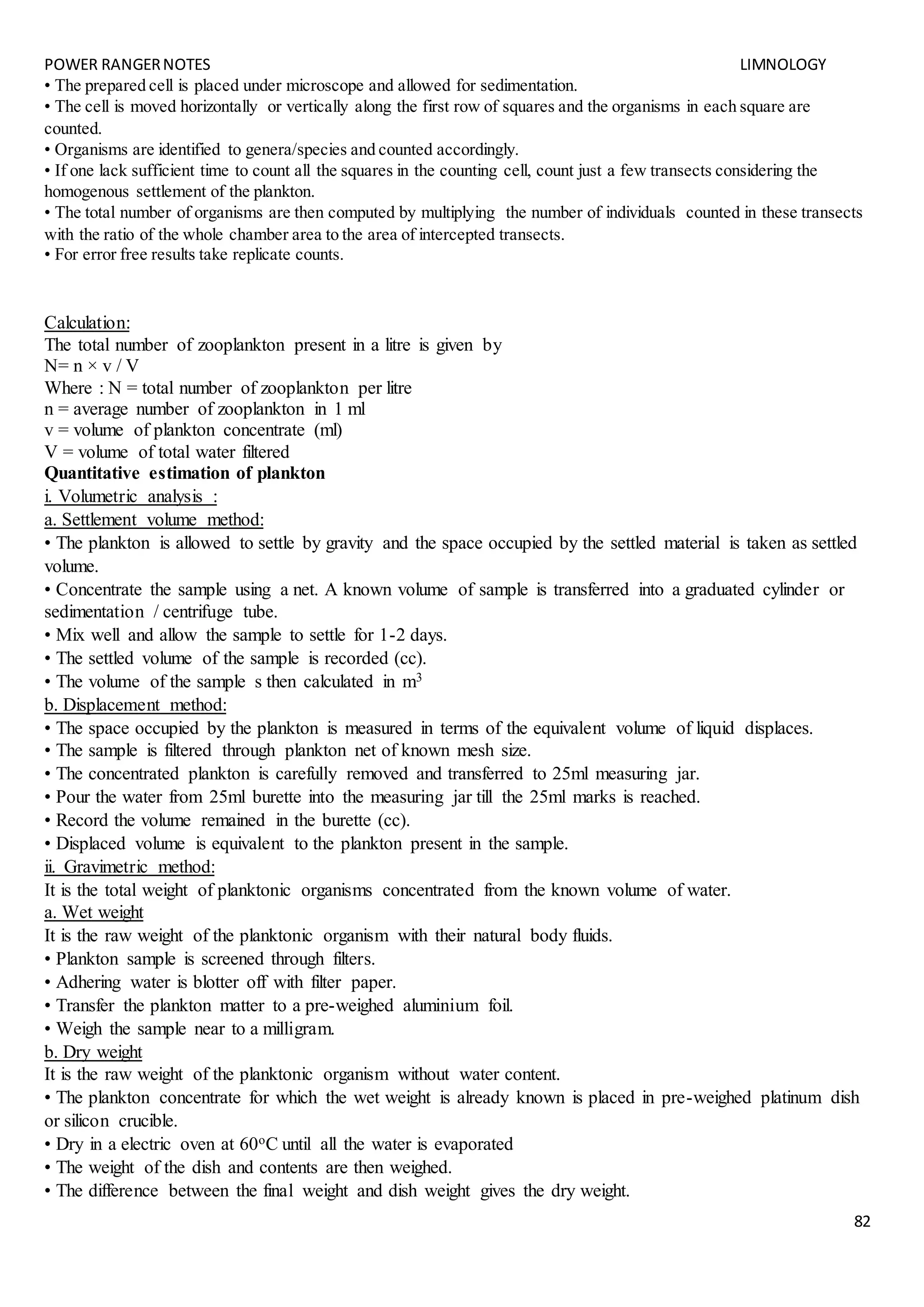 POWER RANGERNOTES LIMNOLOGY
82
• The prepared cell is placed under microscope and allowed for sedimentation.
• The cell is moved horizontally or vertically along the first row of squares and the organisms in each square are
counted.
• Organisms are identified to genera/species and counted accordingly.
• If one lack sufficient time to count all the squares in the counting cell, count just a few transects considering the
homogenous settlement of the plankton.
• The total number of organisms are then computed by multiplying the number of individuals counted in these transects
with the ratio of the whole chamber area to the area of intercepted transects.
• For error free results take replicate counts.
Calculation:
The total number of zooplankton present in a litre is given by
N= n × v / V
Where : N = total number of zooplankton per litre
n = average number of zooplankton in 1 ml
v = volume of plankton concentrate (ml)
V = volume of total water filtered
Quantitative estimation of plankton
i. Volumetric analysis :
a. Settlement volume method:
• The plankton is allowed to settle by gravity and the space occupied by the settled material is taken as settled
volume.
• Concentrate the sample using a net. A known volume of sample is transferred into a graduated cylinder or
sedimentation / centrifuge tube.
• Mix well and allow the sample to settle for 1-2 days.
• The settled volume of the sample is recorded (cc).
• The volume of the sample s then calculated in m3
b. Displacement method:
• The space occupied by the plankton is measured in terms of the equivalent volume of liquid displaces.
• The sample is filtered through plankton net of known mesh size.
• The concentrated plankton is carefully removed and transferred to 25ml measuring jar.
• Pour the water from 25ml burette into the measuring jar till the 25ml marks is reached.
• Record the volume remained in the burette (cc).
• Displaced volume is equivalent to the plankton present in the sample.
ii. Gravimetric method:
It is the total weight of planktonic organisms concentrated from the known volume of water.
a. Wet weight
It is the raw weight of the planktonic organism with their natural body fluids.
• Plankton sample is screened through filters.
• Adhering water is blotter off with filter paper.
• Transfer the plankton matter to a pre-weighed aluminium foil.
• Weigh the sample near to a milligram.
b. Dry weight
It is the raw weight of the planktonic organism without water content.
• The plankton concentrate for which the wet weight is already known is placed in pre-weighed platinum dish
or silicon crucible.
• Dry in a electric oven at 60oC until all the water is evaporated
• The weight of the dish and contents are then weighed.
• The difference between the final weight and dish weight gives the dry weight.
 