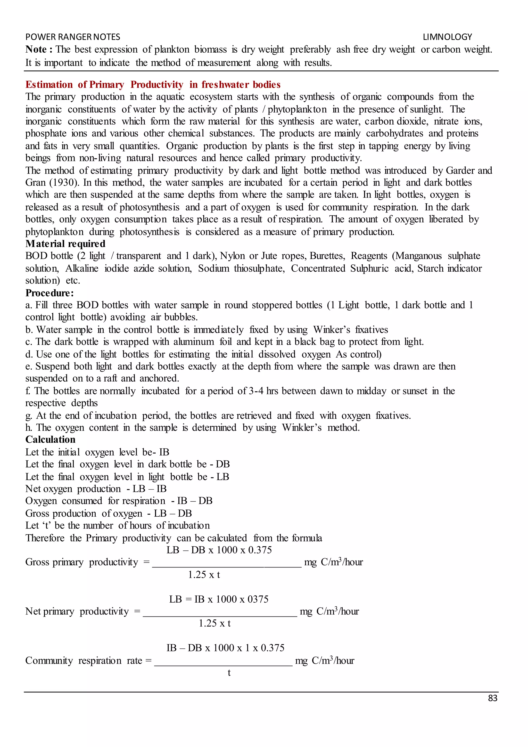 POWER RANGERNOTES LIMNOLOGY
83
Note : The best expression of plankton biomass is dry weight preferably ash free dry weight or carbon weight.
It is important to indicate the method of measurement along with results.
Estimation of Primary Productivity in freshwater bodies
The primary production in the aquatic ecosystem starts with the synthesis of organic compounds from the
inorganic constituents of water by the activity of plants / phytoplankton in the presence of sunlight. The
inorganic constituents which form the raw material for this synthesis are water, carbon dioxide, nitrate ions,
phosphate ions and various other chemical substances. The products are mainly carbohydrates and proteins
and fats in very small quantities. Organic production by plants is the first step in tapping energy by living
beings from non-living natural resources and hence called primary productivity.
The method of estimating primary productivity by dark and light bottle method was introduced by Garder and
Gran (1930). In this method, the water samples are incubated for a certain period in light and dark bottles
which are then suspended at the same depths from where the sample are taken. In light bottles, oxygen is
released as a result of photosynthesis and a part of oxygen is used for community respiration. In the dark
bottles, only oxygen consumption takes place as a result of respiration. The amount of oxygen liberated by
phytoplankton during photosynthesis is considered as a measure of primary production.
Material required
BOD bottle (2 light / transparent and 1 dark), Nylon or Jute ropes, Burettes, Reagents (Manganous sulphate
solution, Alkaline iodide azide solution, Sodium thiosulphate, Concentrated Sulphuric acid, Starch indicator
solution) etc.
Procedure:
a. Fill three BOD bottles with water sample in round stoppered bottles (1 Light bottle, 1 dark bottle and 1
control light bottle) avoiding air bubbles.
b. Water sample in the control bottle is immediately fixed by using Winker’s fixatives
c. The dark bottle is wrapped with aluminum foil and kept in a black bag to protect from light.
d. Use one of the light bottles for estimating the initial dissolved oxygen As control)
e. Suspend both light and dark bottles exactly at the depth from where the sample was drawn are then
suspended on to a raft and anchored.
f. The bottles are normally incubated for a period of 3-4 hrs between dawn to midday or sunset in the
respective depths
g. At the end of incubation period, the bottles are retrieved and fixed with oxygen fixatives.
h. The oxygen content in the sample is determined by using Winkler’s method.
Calculation
Let the initial oxygen level be- IB
Let the final oxygen level in dark bottle be - DB
Let the final oxygen level in light bottle be - LB
Net oxygen production - LB – IB
Oxygen consumed for respiration - IB – DB
Gross production of oxygen - LB – DB
Let ‘t’ be the number of hours of incubation
Therefore the Primary productivity can be calculated from the formula
LB – DB x 1000 x 0.375
Gross primary productivity = ____________________________ mg C/m3/hour
1.25 x t
LB = IB x 1000 x 0375
Net primary productivity = _____________________________ mg C/m3/hour
1.25 x t
IB – DB x 1000 x 1 x 0.375
Community respiration rate = __________________________ mg C/m3/hour
t
 