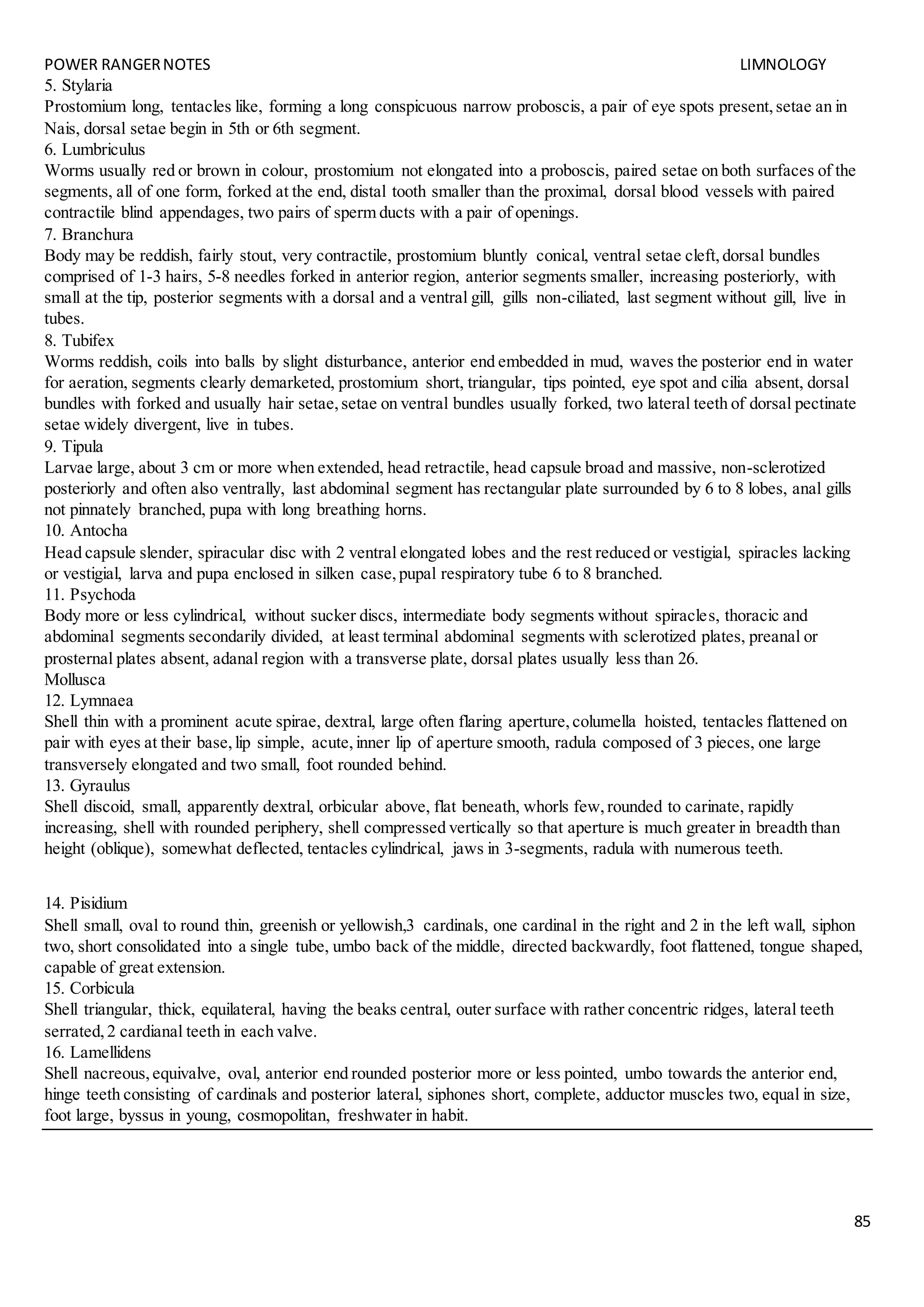 POWER RANGERNOTES LIMNOLOGY
85
5. Stylaria
Prostomium long, tentacles like, forming a long conspicuous narrow proboscis, a pair of eye spots present,setae an in
Nais, dorsal setae begin in 5th or 6th segment.
6. Lumbriculus
Worms usually red or brown in colour, prostomium not elongated into a proboscis, paired setae on both surfaces of the
segments, all of one form, forked at the end, distal tooth smaller than the proximal, dorsal blood vessels with paired
contractile blind appendages, two pairs of sperm ducts with a pair of openings.
7. Branchura
Body may be reddish, fairly stout, very contractile, prostomium bluntly conical, ventral setae cleft,dorsal bundles
comprised of 1-3 hairs, 5-8 needles forked in anterior region, anterior segments smaller, increasing posteriorly, with
small at the tip, posterior segments with a dorsal and a ventral gill, gills non-ciliated, last segment without gill, live in
tubes.
8. Tubifex
Worms reddish, coils into balls by slight disturbance, anterior end embedded in mud, waves the posterior end in water
for aeration, segments clearly demarketed, prostomium short, triangular, tips pointed, eye spot and cilia absent, dorsal
bundles with forked and usually hair setae,setae on ventral bundles usually forked, two lateral teeth of dorsal pectinate
setae widely divergent, live in tubes.
9. Tipula
Larvae large, about 3 cm or more when extended, head retractile, head capsule broad and massive, non-sclerotized
posteriorly and often also ventrally, last abdominal segment has rectangular plate surrounded by 6 to 8 lobes, anal gills
not pinnately branched, pupa with long breathing horns.
10. Antocha
Head capsule slender, spiracular disc with 2 ventral elongated lobes and the rest reduced or vestigial, spiracles lacking
or vestigial, larva and pupa enclosed in silken case,pupal respiratory tube 6 to 8 branched.
11. Psychoda
Body more or less cylindrical, without sucker discs, intermediate body segments without spiracles, thoracic and
abdominal segments secondarily divided, at least terminal abdominal segments with sclerotized plates, preanal or
prosternal plates absent, adanal region with a transverse plate, dorsal plates usually less than 26.
Mollusca
12. Lymnaea
Shell thin with a prominent acute spirae, dextral, large often flaring aperture,columella hoisted, tentacles flattened on
pair with eyes at their base,lip simple, acute,inner lip of aperture smooth, radula composed of 3 pieces, one large
transversely elongated and two small, foot rounded behind.
13. Gyraulus
Shell discoid, small, apparently dextral, orbicular above, flat beneath, whorls few,rounded to carinate, rapidly
increasing, shell with rounded periphery, shell compressed vertically so that aperture is much greater in breadth than
height (oblique), somewhat deflected, tentacles cylindrical, jaws in 3-segments, radula with numerous teeth.
14. Pisidium
Shell small, oval to round thin, greenish or yellowish,3 cardinals, one cardinal in the right and 2 in the left wall, siphon
two, short consolidated into a single tube, umbo back of the middle, directed backwardly, foot flattened, tongue shaped,
capable of great extension.
15. Corbicula
Shell triangular, thick, equilateral, having the beaks central, outer surface with rather concentric ridges, lateral teeth
serrated,2 cardianal teeth in each valve.
16. Lamellidens
Shell nacreous,equivalve, oval, anterior end rounded posterior more or less pointed, umbo towards the anterior end,
hinge teeth consisting of cardinals and posterior lateral, siphones short, complete, adductor muscles two, equal in size,
foot large, byssus in young, cosmopolitan, freshwater in habit.
 