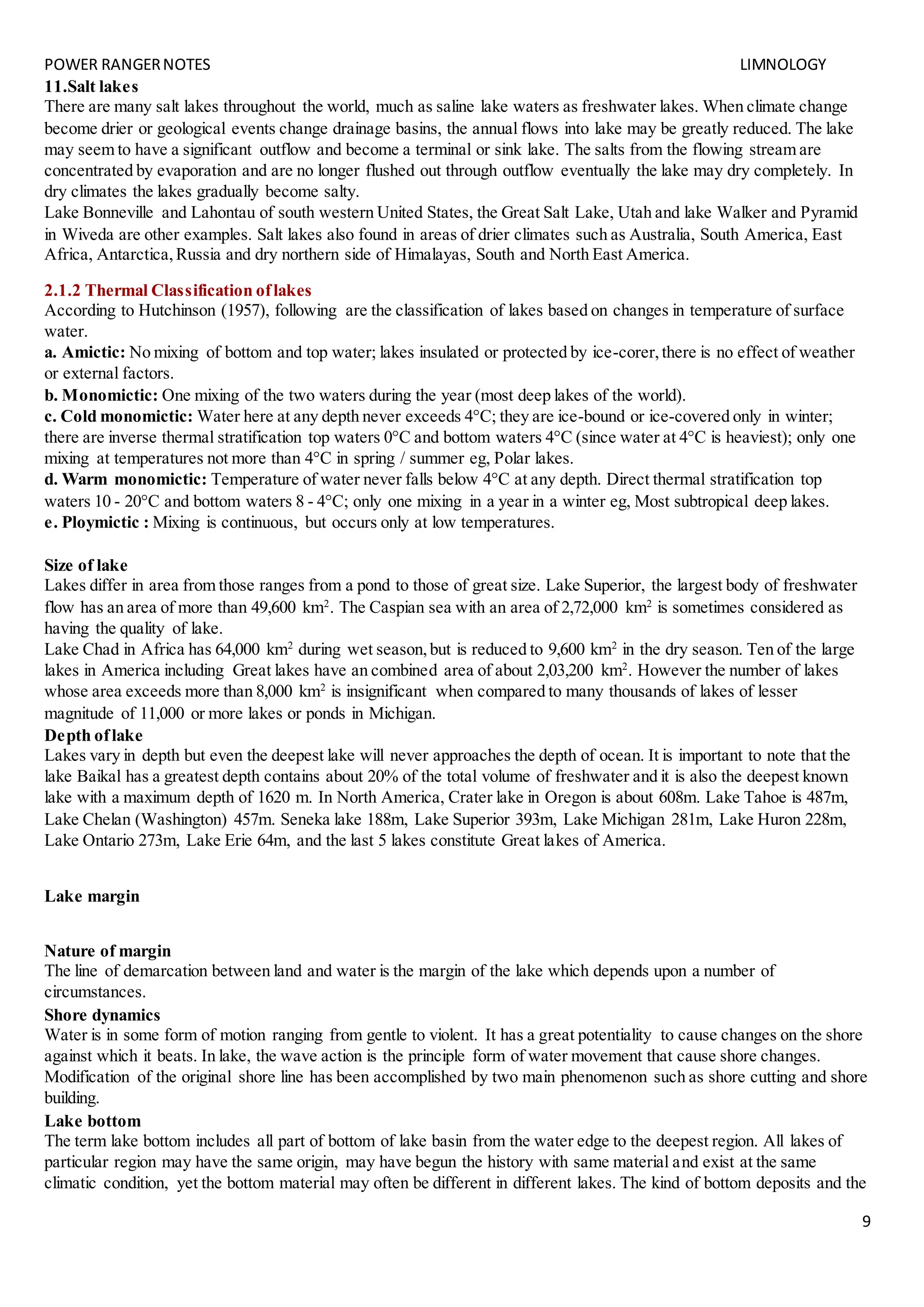 POWER RANGERNOTES LIMNOLOGY
9
11.Salt lakes
There are many salt lakes throughout the world, much as saline lake waters as freshwater lakes. When climate change
become drier or geological events change drainage basins, the annual flows into lake may be greatly reduced. The lake
may seem to have a significant outflow and become a terminal or sink lake. The salts from the flowing stream are
concentrated by evaporation and are no longer flushed out through outflow eventually the lake may dry completely. In
dry climates the lakes gradually become salty.
Lake Bonneville and Lahontau of south western United States, the Great Salt Lake, Utah and lake Walker and Pyramid
in Wiveda are other examples. Salt lakes also found in areas of drier climates such as Australia, South America, East
Africa, Antarctica,Russia and dry northern side of Himalayas, South and North East America.
2.1.2 Thermal Classification oflakes
According to Hutchinson (1957), following are the classification of lakes based on changes in temperature of surface
water.
a. Amictic: No mixing of bottom and top water; lakes insulated or protected by ice-corer,there is no effect of weather
or external factors.
b. Monomictic: One mixing of the two waters during the year (most deep lakes of the world).
c. Cold monomictic: Water here at any depth never exceeds 4°C; they are ice-bound or ice-covered only in winter;
there are inverse thermal stratification top waters 0°C and bottom waters 4°C (since water at 4°C is heaviest); only one
mixing at temperatures not more than 4°C in spring / summer eg, Polar lakes.
d. Warm monomictic: Temperature of water never falls below 4°C at any depth. Direct thermal stratification top
waters 10 - 20°C and bottom waters 8 - 4°C; only one mixing in a year in a winter eg, Most subtropical deep lakes.
e. Ploymictic : Mixing is continuous, but occurs only at low temperatures.
Size of lake
Lakes differ in area from those ranges from a pond to those of great size. Lake Superior, the largest body of freshwater
flow has an area of more than 49,600 km2
. The Caspian sea with an area of 2,72,000 km2
is sometimes considered as
having the quality of lake.
Lake Chad in Africa has 64,000 km2
during wet season,but is reduced to 9,600 km2
in the dry season. Ten of the large
lakes in America including Great lakes have an combined area of about 2,03,200 km2
. However the number of lakes
whose area exceeds more than 8,000 km2
is insignificant when compared to many thousands of lakes of lesser
magnitude of 11,000 or more lakes or ponds in Michigan.
Depth oflake
Lakes vary in depth but even the deepest lake will never approaches the depth of ocean. It is important to note that the
lake Baikal has a greatest depth contains about 20% of the total volume of freshwater and it is also the deepest known
lake with a maximum depth of 1620 m. In North America, Crater lake in Oregon is about 608m. Lake Tahoe is 487m,
Lake Chelan (Washington) 457m. Seneka lake 188m, Lake Superior 393m, Lake Michigan 281m, Lake Huron 228m,
Lake Ontario 273m, Lake Erie 64m, and the last 5 lakes constitute Great lakes of America.
Lake margin
Nature of margin
The line of demarcation between land and water is the margin of the lake which depends upon a number of
circumstances.
Shore dynamics
Water is in some form of motion ranging from gentle to violent. It has a great potentiality to cause changes on the shore
against which it beats. In lake, the wave action is the principle form of water movement that cause shore changes.
Modification of the original shore line has been accomplished by two main phenomenon such as shore cutting and shore
building.
Lake bottom
The term lake bottom includes all part of bottom of lake basin from the water edge to the deepest region. All lakes of
particular region may have the same origin, may have begun the history with same material and exist at the same
climatic condition, yet the bottom material may often be different in different lakes. The kind of bottom deposits and the
 