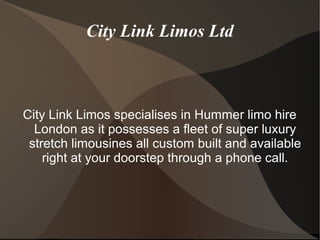 City Link Limos Ltd
City Link Limos specialises in Hummer limo hire
London as it possesses a fleet of super luxury
stretch limousines all custom built and available
right at your doorstep through a phone call.
 