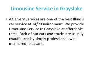 Limousine Service in Grayslake
• AA Livery Services are one of the best Illinois
car service at 24/7 Environment. We provide
Limousine Service in Grayslake at affordable
rates. Each of our cars and trucks are usually
chauffeured by simply professional, well-
mannered, pleasant.
 