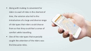 Along with making it convenient for
riders to avail of rides in the shortest of
time, the solution also led to the
introduction of a large and diverse range
of ride types that riders could choose
from so that they could feel a sense of
comfort while travelling.
 One of the ride types that especially
caught the attention of the riders was
the limousine rides.
 