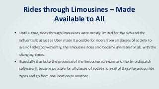Rides through Limousines – Made
Available to All
 Until a time, rides through limousines were mostly limited for the rich and the
influential but just as Uber made it possible for riders from all classes of society to
avail of rides conveniently, the limousine rides also became available for all, with the
changing times.
 Especially thanks to the presence of the limousine software and the limo dispatch
software, it became possible for all classes of society to avail of these luxurious ride
types and go from one location to another.
 
