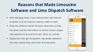 Reasons that Made Limousine
Software and Limo Dispatch Software
 With changing times, it was realized that rides that are
available to all can help the industry make its mark.
 Since the software had all the basic necessities to help
the driver and the rider deliver as well as receive unique
ride experiences to and from each other, on a whole.
 Helped the rider get transparent ride details related to
the rides availed of by them from the limousines
 