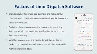 Factors of Limo Dispatch Software
 Brand out uber for limos app business and manage the
business with completely own white label app for limousine
service in own app.
 Grab the chance to enhance the business by providing
features which customers like and for that include those
features in the app.
 Whether anyone uses the mobile to get the service or
tablet, the look and feel will always remain the same with
highly compatible apps.
 