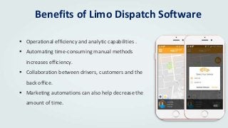 Benefits of Limo Dispatch Software
 Operational efficiency and analytic capabilities .
 Automating time-consuming manual methods
increases efficiency.
 Collaboration between drivers, customers and the
back office.
 Marketing automations can also help decrease the
amount of time.
 