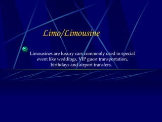 Limo/Limousine   Limousines are luxury cars commonly used in special event like weddings,   VIP guest transportation, birthdays and airport transfers.  