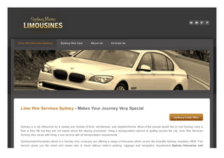 Limo Hire Services Sydney - Makes Your Journey Very Special
Sydney Limo HireSydney Limo Hire
Sydney is a city influenced by a variety and mixture of food, architecture, and neighborhoods. Most of the people would like to visit Sydney once a
time in their life but they are not aware about the staying procedure, hiring a transportation service to getting around the city. Limo Hire Services
Sydney also deals with hiring a bus service with all transportation requirements.
Sydneymetrolimousines which is a Sydney limo company are offering a range of limousine which covers the beautiful Sydney, Australia, NSW. This
service gives you the smart and easier way to travel without visitor's parking, luggage and navigation requirement. Sydney limousine and
Limo Hire Services Sydney Sydney Hire Cars About Us Cont act Us
PDFmyURL.com
 