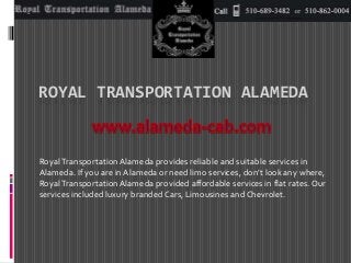 ROYAL TRANSPORTATION ALAMEDA 
Royal Transportation Alameda provides reliable and suitable services in 
Alameda. If you are in Alameda or need limo services, don’t look any where, 
Royal Transportation Alameda provided affordable services in flat rates. Our 
services included luxury branded Cars, Limousines and Chevrolet. 
 