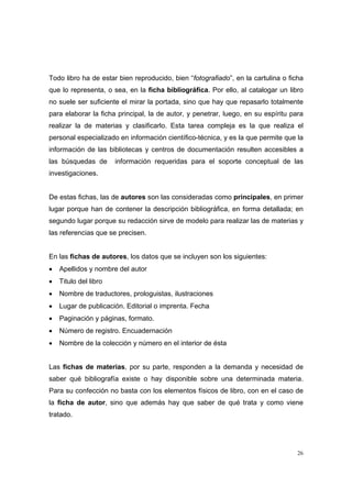 Todo libro ha de estar bien reproducido, bien “fotografiado”, en la cartulina o ficha
que lo representa, o sea, en la ficha bibliográfica. Por ello, al catalogar un libro
no suele ser suficiente el mirar la portada, sino que hay que repasarlo totalmente
para elaborar la ficha principal, la de autor, y penetrar, luego, en su espíritu para
realizar la de materias y clasificarlo. Esta tarea compleja es la que realiza el
personal especializado en información científico-técnica, y es la que permite que la
información de las bibliotecas y centros de documentación resulten accesibles a
las búsquedas de       información requeridas para el soporte conceptual de las
investigaciones.


De estas fichas, las de autores son las consideradas como principales, en primer
lugar porque han de contener la descripción bibliográfica, en forma detallada; en
segundo lugar porque su redacción sirve de modelo para realizar las de materias y
las referencias que se precisen.


En las fichas de autores, los datos que se incluyen son los siguientes:
•   Apellidos y nombre del autor
•   Titulo del libro
•   Nombre de traductores, prologuistas, ilustraciones
•   Lugar de publicación. Editorial o imprenta. Fecha
•   Paginación y páginas, formato.
•   Número de registro. Encuadernación
•   Nombre de la colección y número en el interior de ésta


Las fichas de materias, por su parte, responden a la demanda y necesidad de
saber qué bibliografía existe o hay disponible sobre una determinada materia.
Para su confección no basta con los elementos físicos de libro, con en el caso de
la ficha de autor, sino que además hay que saber de qué trata y como viene
tratado.




                                                                                   26
 