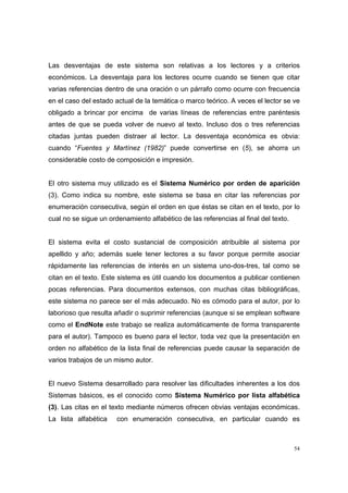 Las desventajas de este sistema son relativas a los lectores y a criterios
económicos. La desventaja para los lectores ocurre cuando se tienen que citar
varias referencias dentro de una oración o un párrafo como ocurre con frecuencia
en el caso del estado actual de la temática o marco teórico. A veces el lector se ve
obligado a brincar por encima de varias líneas de referencias entre paréntesis
antes de que se pueda volver de nuevo al texto. Incluso dos o tres referencias
citadas juntas pueden distraer al lector. La desventaja económica es obvia:
cuando “Fuentes y Martínez (1982)” puede convertirse en (5), se ahorra un
considerable costo de composición e impresión.


El otro sistema muy utilizado es el Sistema Numérico por orden de aparición
(3). Como indica su nombre, este sistema se basa en citar las referencias por
enumeración consecutiva, según el orden en que éstas se citan en el texto, por lo
cual no se sigue un ordenamiento alfabético de las referencias al final del texto.


El sistema evita el costo sustancial de composición atribuible al sistema por
apellido y año; además suele tener lectores a su favor porque permite asociar
rápidamente las referencias de interés en un sistema uno-dos-tres, tal como se
citan en el texto. Este sistema es útil cuando los documentos a publicar contienen
pocas referencias. Para documentos extensos, con muchas citas bibliográficas,
este sistema no parece ser el más adecuado. No es cómodo para el autor, por lo
laborioso que resulta añadir o suprimir referencias (aunque si se emplean software
como el EndNote este trabajo se realiza automáticamente de forma transparente
para el autor). Tampoco es bueno para el lector, toda vez que la presentación en
orden no alfabético de la lista final de referencias puede causar la separación de
varios trabajos de un mismo autor.


El nuevo Sistema desarrollado para resolver las dificultades inherentes a los dos
Sistemas básicos, es el conocido como Sistema Numérico por lista alfabética
(3). Las citas en el texto mediante números ofrecen obvias ventajas económicas.
La lista alfabética    con enumeración consecutiva, en particular cuando es



                                                                                     54
 