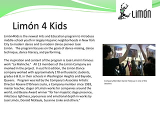 Limón4Kids is the newest Arts and Education program to introduce
middle-school youth in largely Hispanic neighborhoods in New York
City to modern dance and to modern dance pioneer José
Limón. The program focuses on the goals of dance-making, dance
technique, dance literacy, and performing.

The inspiration and content of the program is José Limón’s famous
work “La Malinche.” All 13 members of the Limón Company are
involved in the project. In out first edition, the Limón Dance
company worked with approximately 170 enthusiastic students,
grades 6 & 8, in their schools in Washington Heights and Bayside,
Queens. Program was led by the Company’s Associate Artistic         Company Member Daniel Fetecua in one of the
Director Roxane D’Orleans Juste, a Company member since 1983,       sessions

master teacher, stager of Limón works for companies around the
world, and Bessie Award winner “for her majestic stage presence,
infectious lightness, joyousness and emotional depth in works by
José Limón, Donald McKayle, Susanne Linke and others.”
 