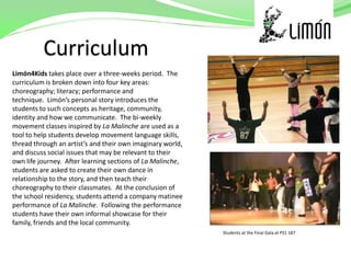 Limón4Kids takes place over a three-weeks period. The
curriculum is broken down into four key areas:
choreography; literacy; performance and
technique. Limón’s personal story introduces the
students to such concepts as heritage, community,
identity and how we communicate. The bi-weekly
movement classes inspired by La Malinche are used as a
tool to help students develop movement language skills,
thread through an artist’s and their own imaginary world,
and discuss social issues that may be relevant to their
own life journey. After learning sections of La Malinche,
students are asked to create their own dance in
relationship to the story, and then teach their
choreography to their classmates. At the conclusion of
the school residency, students attend a company matinee
performance of La Malinche. Following the performance
students have their own informal showcase for their
family, friends and the local community.
                                                            Students at the Final Gala at PS1 187
 