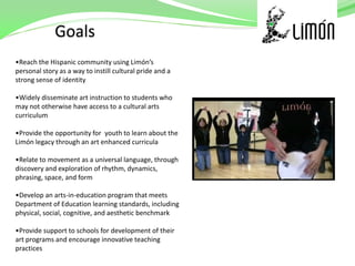 •Reach the Hispanic community using Limón’s
personal story as a way to instill cultural pride and a
strong sense of identity

•Widely disseminate art instruction to students who
may not otherwise have access to a cultural arts
curriculum

•Provide the opportunity for youth to learn about the
Limón legacy through an art enhanced curricula

•Relate to movement as a universal language, through
discovery and exploration of rhythm, dynamics,
phrasing, space, and form

•Develop an arts-in-education program that meets
Department of Education learning standards, including
physical, social, cognitive, and aesthetic benchmark

•Provide support to schools for development of their
art programs and encourage innovative teaching
practices
 