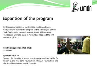 In this second edition of Limón4Kids, the Limón Dance
Company will expand the program to the 5 boroughs of New
York City in order to reach an estimate of 500 students.
The session will take place in November 2010 and the first
trimester of 2011



Fundraising goal for 2010-2011:
$150,000

Sponsors in 2010:
Support for the pilot program is generously provided by the Dr.
Robert C. and Tina Sohn Foundation, Mex-Am Foundation, and
the Ronald McDonald House Charities.
 