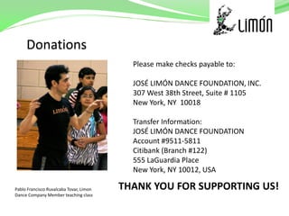 Please make checks payable to:

                                           JOSÉ LIMÓN DANCE FOUNDATION, INC.
                                           307 West 38th Street, Suite # 1105
                                           New York, NY 10018

                                           Transfer Information:
                                           JOSÉ LIMÓN DANCE FOUNDATION
                                           Account #9511-5811
                                           Citibank (Branch #122)
                                           555 LaGuardia Place
                                           New York, NY 10012, USA

Pablo Francisco Ruvalcaba Tovar, Limon   THANK YOU FOR SUPPORTING US!
Dance Company Member teaching class
 