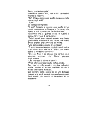 Erano una bella coppia.”
Concesse donna Rirì, ma c’era perplessità
mentre lo ripeteva.
“Ba’! Chi può conoscere quello che passa nella
mente degli altri?”
“E poi?”
La bottegaia si riprese:
“E poi? Scoppiò la guerra: non quella di tuo
padre; una guerra in Spagna e l’avvocato che
aveva le sue convinzione partì volontario.”
Tacemmo fino a quando decisi di rubare a
donna Rirì il ruolo di cantastorie:
“Quindi arrivò una comunicazione, una busta
gialla come le lettere di mio padre che diceva
chiaro e tondo che l’avvocato era morto.”
“Una comunicazione dalla croce rossa.”
“E siccome ne arrivavano ogni giorno di notizie
così, la faccenda non fece l’effetto che aveva
sortito la morte di Francesco.”
“Sì e no. Non in se stessa, ma perché era il
secondo
moroso
che
Naida
perdeva
tragicamente.“
“Che fine fece la fedina di rubini?”
“Andò a fare compagnia allo zaffiro, credo.
Per i tuoi nonni fu un colpo peggiore del primo
anche perché si andava creando intorno a
Naida una diceria malevola.
Era sempre bella, anche se di una bellezza
matura, ma so di giovani che non hanno osato
farsi avanti per timore di incappare in un
maleficio.”
158

 