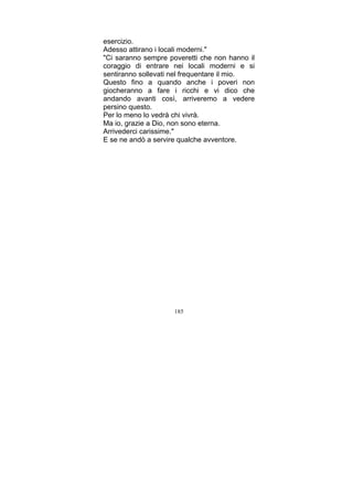 esercizio.
Adesso attirano i locali moderni."
"Ci saranno sempre poveretti che non hanno il
coraggio di entrare nei locali moderni e si
sentiranno sollevati nel frequentare il mio.
Questo fino a quando anche i poveri non
giocheranno a fare i ricchi e vi dico che
andando avanti così, arriveremo a vedere
persino questo.
Per lo meno lo vedrà chi vivrà.
Ma io, grazie a Dio, non sono eterna.
Arrivederci carissime."
E se ne andò a servire qualche avventore.

185

 