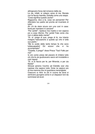 attingevano forza dal romanzo delle zie.
Le zie, infatti, si volsero verso di me: Renata
con la faccia risentita, Estrella come una vespa:
“Cosa significa questa uscita?
Ragazzina, dico a te, cosa vai pensando! Per
difendere tuo padre sei pronta ad inventare di
tutto!
Ah c’è da stare sicura con una così in casa:
finirà per mandarci in carcere!”
“Per carità!”- ripeteva mia madre e non sapeva
più a cosa riferirsi- Per carità! Fate conto che
non vi abbia detto niente!”
“Sì, sì: prega di qua, prega di là, ma intanto
insegna l’educazione a questa qui che è tutta
suo padre.”
“Me lo avete detto tanto tempo fa che sono
tuttasuapadre! Ed eccovi che vi ho
accontentato!”
“Cosetta, ti prego!” disse Prisca “Taci! Fallo per
me!”
Io ero come presa dal piacere di irridere tutto
ciò che le zie giudicavano sacro ed inviolabile e
così risposi:
“Sì, sì lo faccio per te, per Miranda, e per zia
Naida!”
Strizzai persino l’occhio ad Estrella così che
capisse che sapevo tutto; forse ne sapevo più
di mia mamma che mi guardava meravigliata.
Ciascuno si ritirò: le zie in cucina da dove si
sentivano giungere come in un diapason toni da
sommessi ad acuti.
189

 