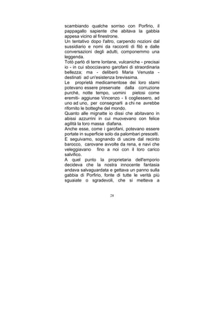 scambiando qualche sorriso con Porfirio, il
pappagallo sapiente che abitava la gabbia
appesa vicino al finestrone.
Un tentativo dopo l'altro, carpendo nozioni dal
sussidiario e nomi da racconti di filò e dalle
conversazioni degli adulti, componemmo una
leggenda.
Totò parlò di terre lontane, vulcaniche - precisai
io - in cui sbocciavano garofani di straordinaria
bellezza; ma - deliberò Maria Venusta destinati ad un'esistenza brevissima.
Le proprietà medicamentose dei loro stami
potevano essere preservate dalla corruzione
purché, notte tempo, uomini pietosi come
eremiti- aggiunse Vincenzo - li cogliessero, ad
uno ad uno, per consegnarli a chi ne avrebbe
rifornito le botteghe del mondo.
Quanto alle mignatte io dissi che abitavano in
abissi azzurrini in cui muovevano con felice
agilità la loro massa diafana.
Anche esse, come i garofani, potevano essere
portate in superficie solo da palombari prescelti.
E seguivamo, sognando di uscire dal recinto
barocco, carovane avvolte da rena, e navi che
veleggiavano fino a noi con il loro carico
salvifico.
A quel punto la proprietaria dell'emporio
decideva che la nostra innocente fantasia
andava salvaguardata e gettava un panno sulla
gabbia di Porfirio, fonte di tutte le verità più
sguaiate o sgradevoli, che si metteva a
28

 