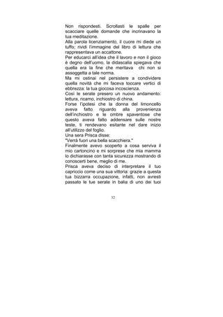 Non rispondesti. Scrollasti le spalle per
scacciare quelle domande che incrinavano la
tua meditazione.
Alla parola licenziamento, il cuore mi diede un
tuffo; rividi l’immagine del libro di lettura che
rappresentava un accattone.
Per educarci all’idea che il lavoro e non il gioco
è degno dell’uomo, la didascalia spiegava che
quella era la fine che meritava chi non si
assoggetta a tale norma.
Ma mi ostinai nel persistere a condividere
quella novità che mi faceva toccare vertici di
ebbrezza: la tua giocosa incoscienza.
Così le serate presero un nuovo andamento:
lettura, ricamo, inchiostro di china.
Forse l’ipotesi che la donna del limoncello
aveva fatto riguardo alla provenienza
dell’inchiostro e le ombre spaventose che
questo aveva fatto addensare sulle nostre
teste, ti rendevano esitante nel dare inizio
all’utilizzo del foglio.
Una sera Prisca disse:
"Verrà fuori una bella scacchiera."
Finalmente avevo scoperto a cosa serviva il
mio cartoncino e mi sorprese che mia mamma
lo dichiarasse con tanta sicurezza mostrando di
conoscerti bene, meglio di me.
Prisca aveva deciso di interpretare il tuo
capriccio come una sua vittoria: grazie a questa
tua bizzarra occupazione, infatti, non avresti
passato le tue serate in balia di uno dei tuoi
32

 