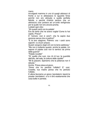 mano.
Avvolgesti mamma in uno di quegli abbracci di
fronte a cui io abbassavo lo sguardo forse
perché non ero abituata e quella perfetta
felicità, o perché d’istinto sentivo che un
abbraccio così portava ad un’unità vertiginosa
per la quale non ero ancora pronta.
Lodasti ogni cibo:
“Ah questi cardi con le patate!
Era da tanto che ne avevo voglia! Come lo hai
capito, Prisca?
E’ l’amore -non è vero?- che fa capire due
persone senza che si parlino!”
“E la loro stagione, Palmiro: ora i cardi sono
saporiti e a buon prezzo.
Questi vengono dagli orti con la terra sabbiosa.”
“Ma non è soltanto questo: anche le patate. Un
sapore di patate così non lo sentivo da prima
della guerra!”
“Patate novelle!”
“Di’ quello che vuoi, ma c’è di tuo: la quantità
dell’olio, del sale, la cottura delle cipolle!”
“Mi fa piacere. Speriamo che la pietanza non ti
deluda.”
Anche Prisca stava al gioco.
“Pensi che ho perduto l’olfatto? E’ così,
Cosetta, tua madre pensa che ho perduto
l‘olfatto.
E allora facciamo un gioco: bendatemi- lasciò le
posate- bendatemi e io vi dirò esattamente che
cosa bolle in pentola.
66

 