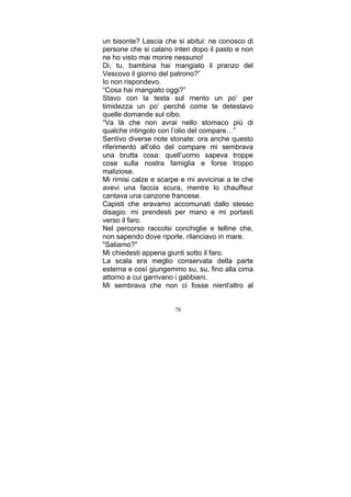un bisonte? Lascia che si abitui: ne conosco di
persone che si calano interi dopo il pasto e non
ne ho visto mai morire nessuno!
Di, tu, bambina hai mangiato il pranzo del
Vescovo il giorno del patrono?”
Io non rispondevo.
“Cosa hai mangiato oggi?”
Stavo con la testa sul mento un po’ per
timidezza un po’ perché come te detestavo
quelle domande sul cibo.
“Va là che non avrai nello stomaco più di
qualche intingolo con l’olio del compare…”
Sentivo diverse note stonate: ora anche questo
riferimento all’olio del compare mi sembrava
una brutta cosa: quell’uomo sapeva troppe
cose sulla nostra famiglia e forse troppo
maliziose.
Mi rimisi calze e scarpe e mi avvicinai a te che
avevi una faccia scura, mentre lo chauffeur
cantava una canzone francese.
Capisti che eravamo accomunati dallo stesso
disagio: mi prendesti per mano e mi portasti
verso il faro.
Nel percorso raccolsi conchiglie e telline che,
non sapendo dove riporle, rilanciavo in mare.
"Saliamo?"
Mi chiedesti appena giunti sotto il faro.
La scala era meglio conservata della parte
esterna e così giungemmo su, su, fino alla cima
attorno a cui garrivano i gabbiani.
Mi sembrava che non ci fosse nient'altro al
78

 