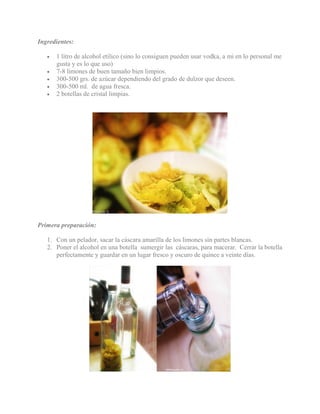 Ingredientes:
• 1 litro de alcohol etilico (sino lo consiguen pueden usar vodka, a mi en lo personal me
gusta y es lo que uso)
• 7-8 limones de buen tamaño bien limpios.
• 300-500 grs. de azúcar dependiendo del grado de dulzor que deseen.
• 300-500 ml. de agua fresca.
• 2 botellas de cristal limpias.
Primera preparación:
1. Con un pelador, sacar la cáscara amarilla de los limones sin partes blancas.
2. Poner el alcohol en una botella sumergir las cáscaras, para macerar. Cerrar la botella
perfectamente y guardar en un lugar fresco y oscuro de quince a veinte días.
 