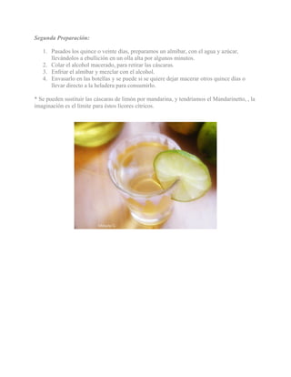 Segunda Preparación:
1. Pasados los quince o veinte días, preparamos un almíbar, con el agua y azúcar,
llevándolos a ebullición en un olla alta por algunos minutos.
2. Colar el alcohol macerado, para retirar las cáscaras.
3. Enfriar el almíbar y mezclar con el alcohol.
4. Envasarlo en las botellas y se puede si se quiere dejar macerar otros quince días o
llevar directo a la heladera para consumirlo.
* Se pueden sustituir las cáscaras de limón por mandarina, y tendríamos el Mandarinetto, , la
imaginación es el límite para éstos lícores cítricos.
 