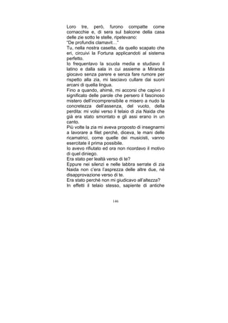Loro tre, però, furono compatte come
cornacchie e, di sera sul balcone della casa
delle zie sotto le stelle, ripetevano:
“De profundis clamavit…”
Tu, nella nostra casetta, da quello scapato che
eri, circuivi la Fortuna applicandoti al sistema
perfetto.
Io frequentavo la scuola media e studiavo il
latino e dalla sala in cui assieme a Miranda
giocavo senza parere e senza fare rumore per
rispetto alla zia, mi lasciavo cullare dai suoni
arcani di quella lingua.
Fino a quando, ahimè, mi accorsi che capivo il
significato delle parole che persero il fascinoso
mistero dell’incomprensibile e misero a nudo la
concretezza dell’assenza, del vuoto, della
perdita: mi volsi verso il telaio di zia Naida che
già era stato smontato e gli assi erano in un
canto.
Più volte la zia mi aveva proposto di insegnarmi
a lavorare a filet perché, diceva, le mani delle
ricamatrici, come quelle dei musicisti, vanno
esercitate il prima possibile.
Io avevo rifiutato ed ora non ricordavo il motivo
di quel diniego.
Era stato per lealtà verso di te?
Eppure nei silenzi e nelle labbra serrate di zia
Naida non c’era l’asprezza delle altre due, né
disapprovazione verso di te.
Era stato perché non mi giudicavo all’altezza?
In effetti il telaio stesso, sapiente di antiche
146

 